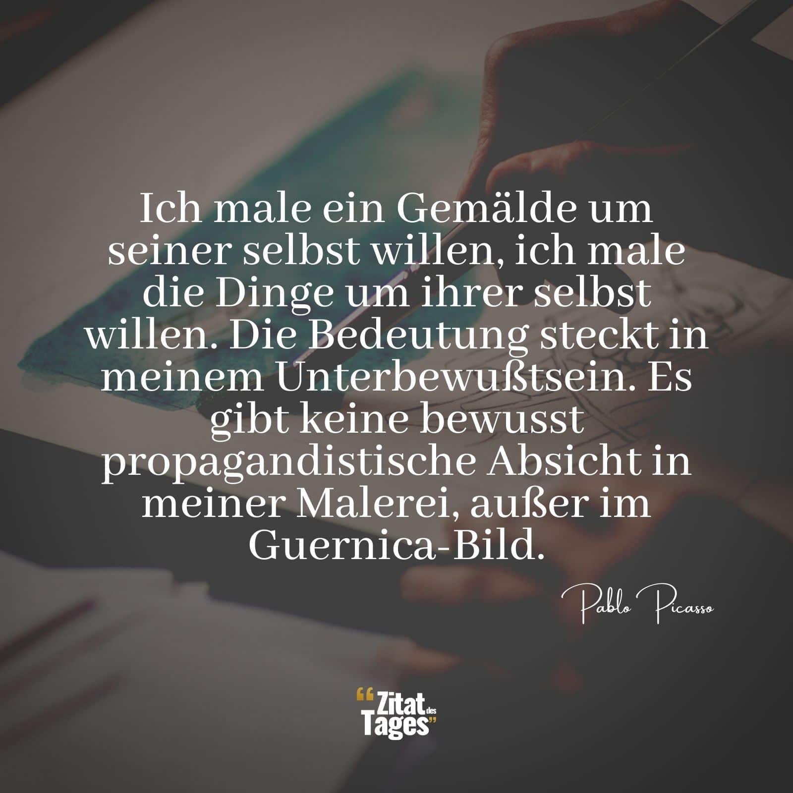 Ich male ein Gemälde um seiner selbst willen, ich male die Dinge um ihrer selbst willen. Die Bedeutung steckt in meinem Unterbewußtsein. Es gibt keine bewusst propagandistische Absicht in meiner Malerei, außer im Guernica-Bild. - Pablo Picasso