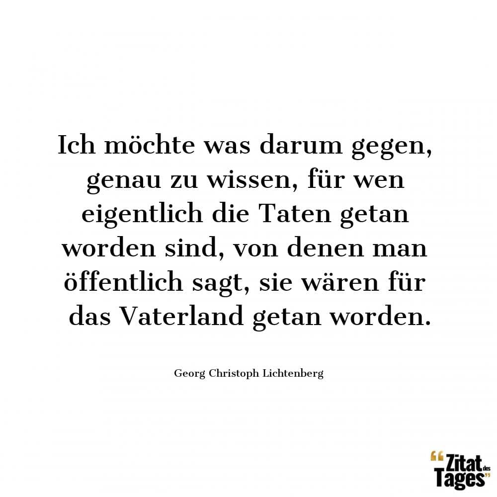 Ich möchte was darum gegen, genau zu wissen, für wen eigentlich die Taten getan worden sind, von denen man öffentlich sagt, sie wären für das Vaterland getan worden. - Georg Christoph Lichtenberg