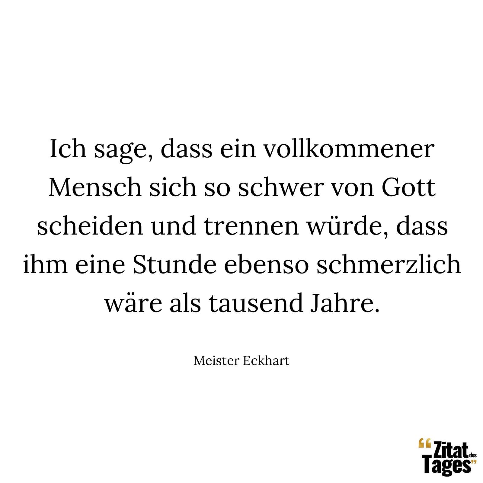 Ich sage, dass ein vollkommener Mensch sich so schwer von Gott scheiden und trennen würde, dass ihm eine Stunde ebenso schmerzlich wäre als tausend Jahre. - Meister Eckhart