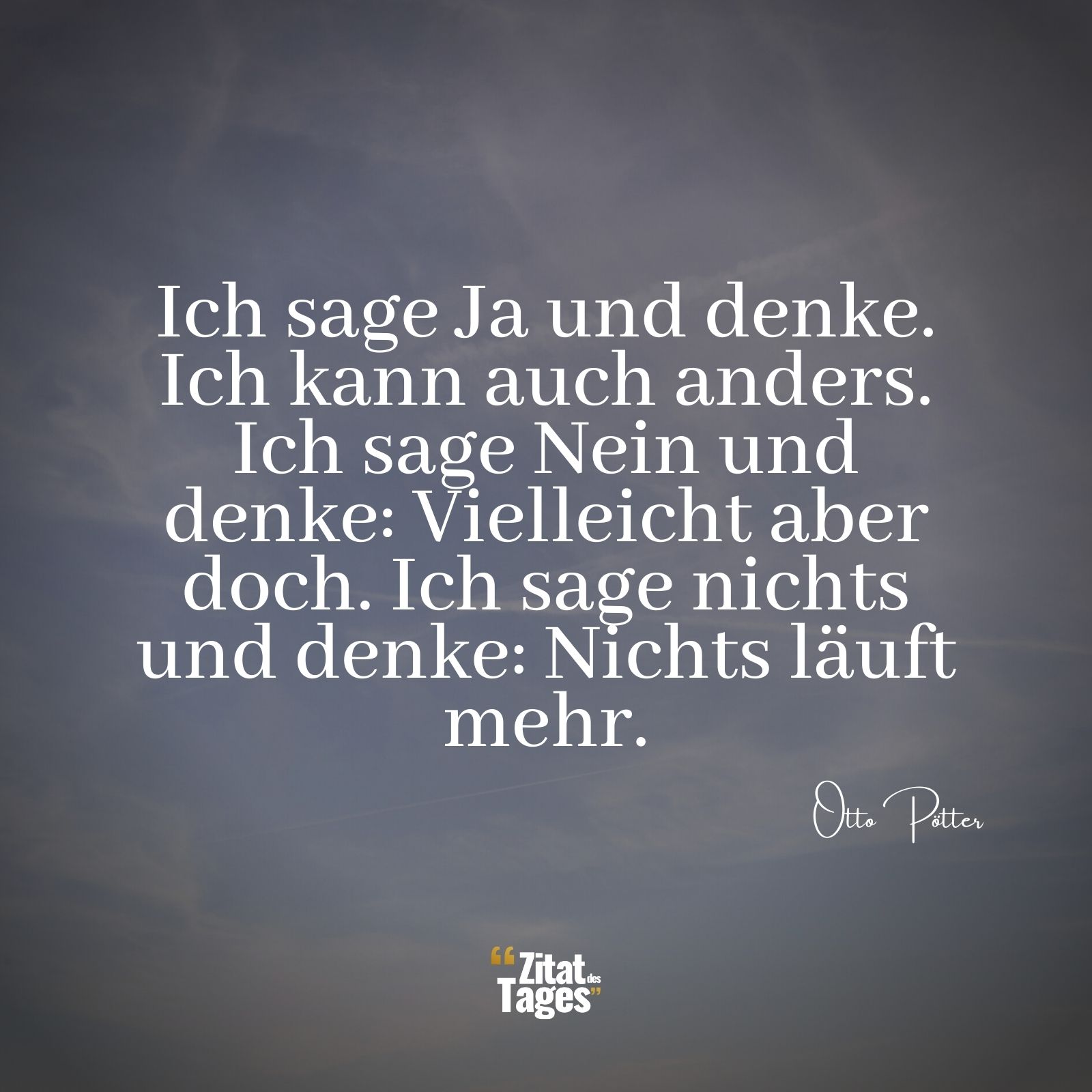 Ich sage Ja und denke. Ich kann auch anders. Ich sage Nein und denke: Vielleicht aber doch. Ich sage nichts und denke: Nichts läuft mehr. - Otto Pötter