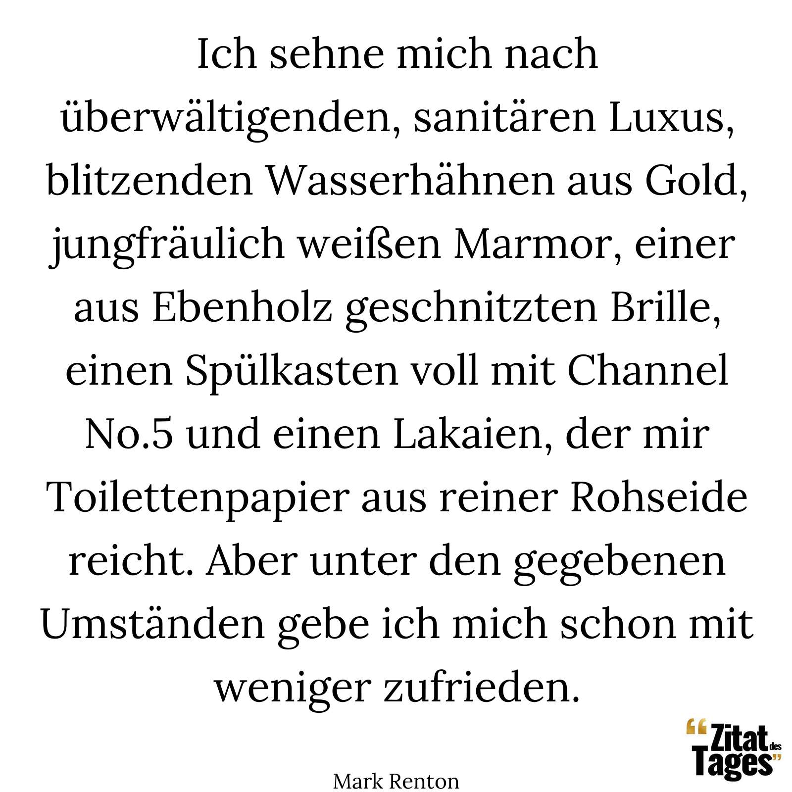 Ich sehne mich nach überwältigenden, sanitären Luxus, blitzenden Wasserhähnen aus Gold, jungfräulich weißen Marmor, einer aus Ebenholz geschnitzten Brille, einen Spülkasten voll mit Channel No.5 und einen Lakaien, der mir Toilettenpapier aus reiner Rohseide reicht. Aber unter den gegebenen Umständen gebe ich mich schon mit weniger zufrieden. - Mark Renton