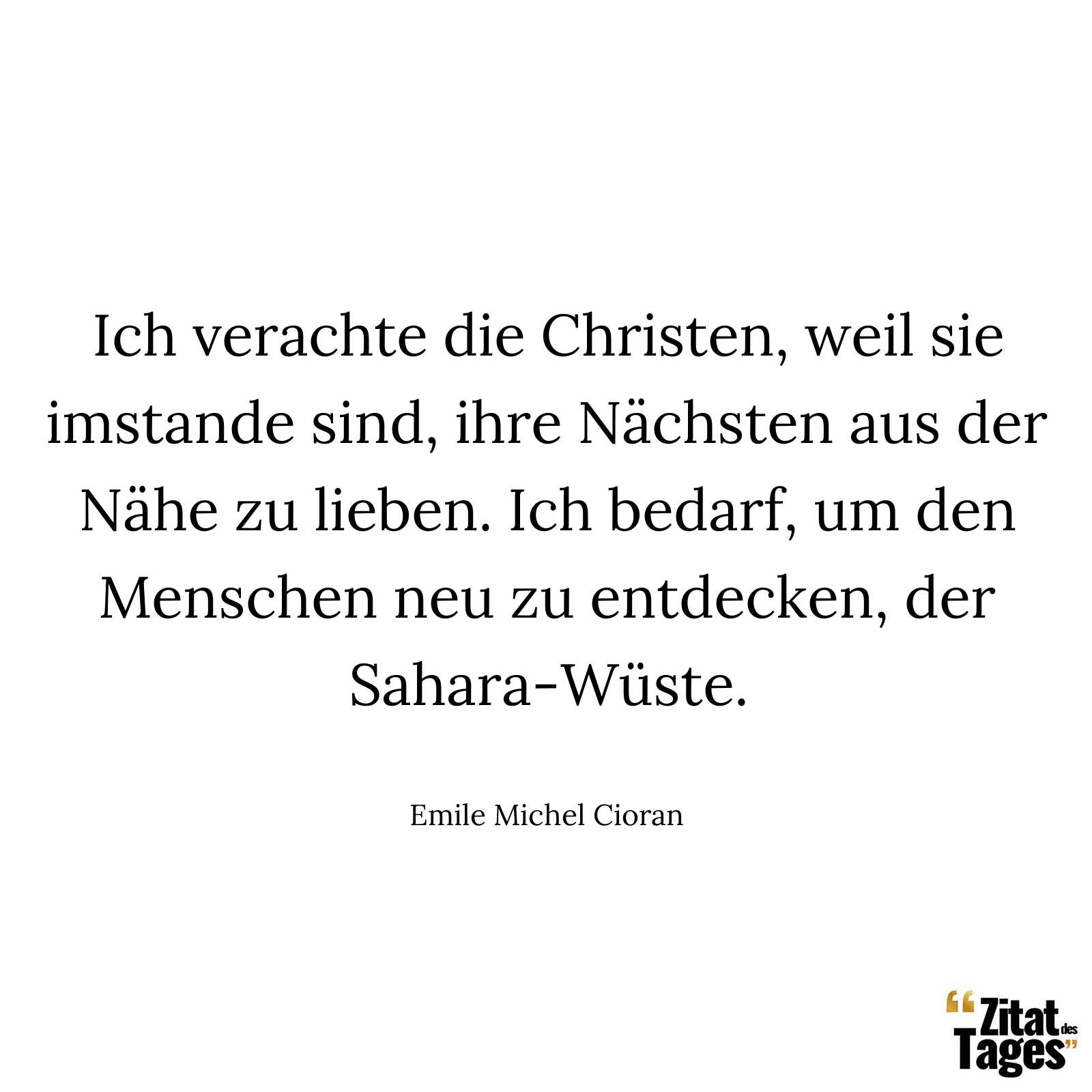 Ich verachte die Christen, weil sie imstande sind, ihre Nächsten aus der Nähe zu lieben. Ich bedarf, um den Menschen neu zu entdecken, der Sahara-Wüste. - Emile Michel Cioran