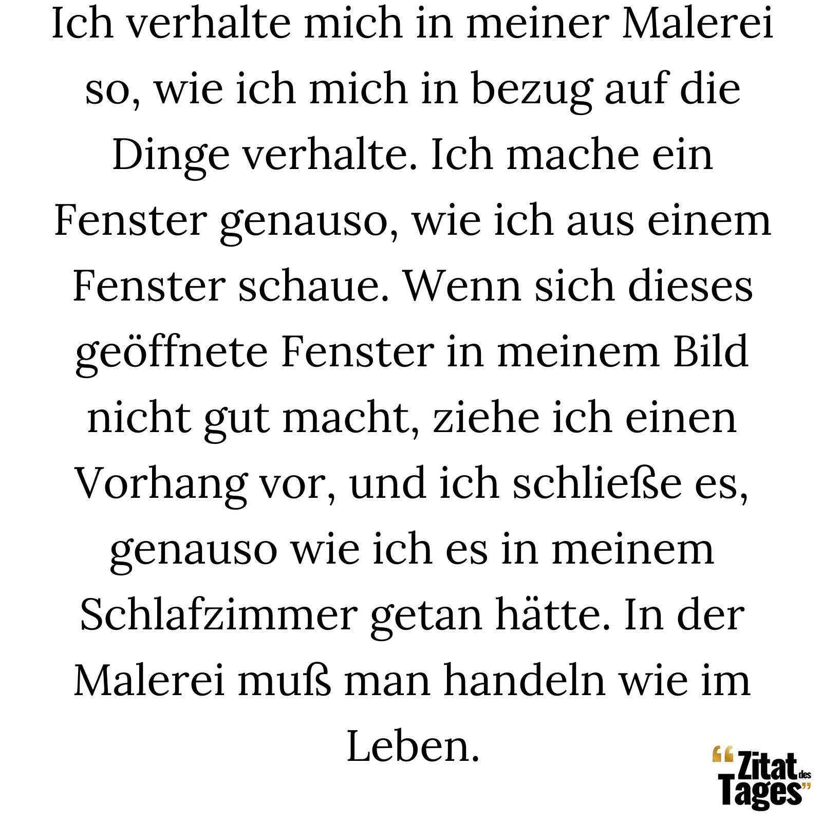 Ich verhalte mich in meiner Malerei so, wie ich mich in bezug auf die Dinge verhalte. Ich mache ein Fenster genauso, wie ich aus einem Fenster schaue. Wenn sich dieses geöffnete Fenster in meinem Bild nicht gut macht, ziehe ich einen Vorhang vor, und ich schließe es, genauso wie ich es in meinem Schlafzimmer getan hätte. In der Malerei muß man handeln wie im Leben. - Pablo Picasso