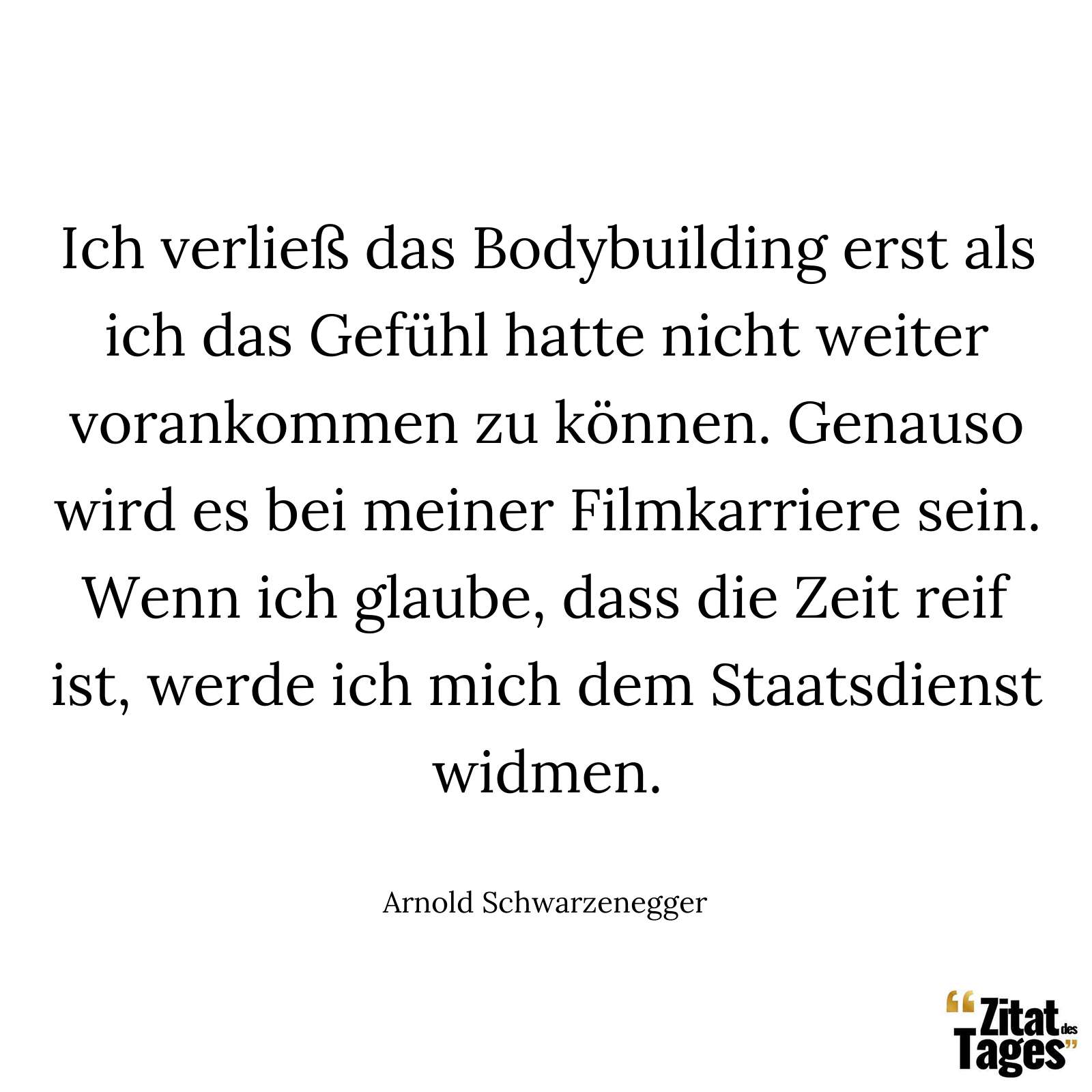 Ich verließ das Bodybuilding erst als ich das Gefühl hatte nicht weiter vorankommen zu können. Genauso wird es bei meiner Filmkarriere sein. Wenn ich glaube, dass die Zeit reif ist, werde ich mich dem Staatsdienst widmen. - Arnold Schwarzenegger