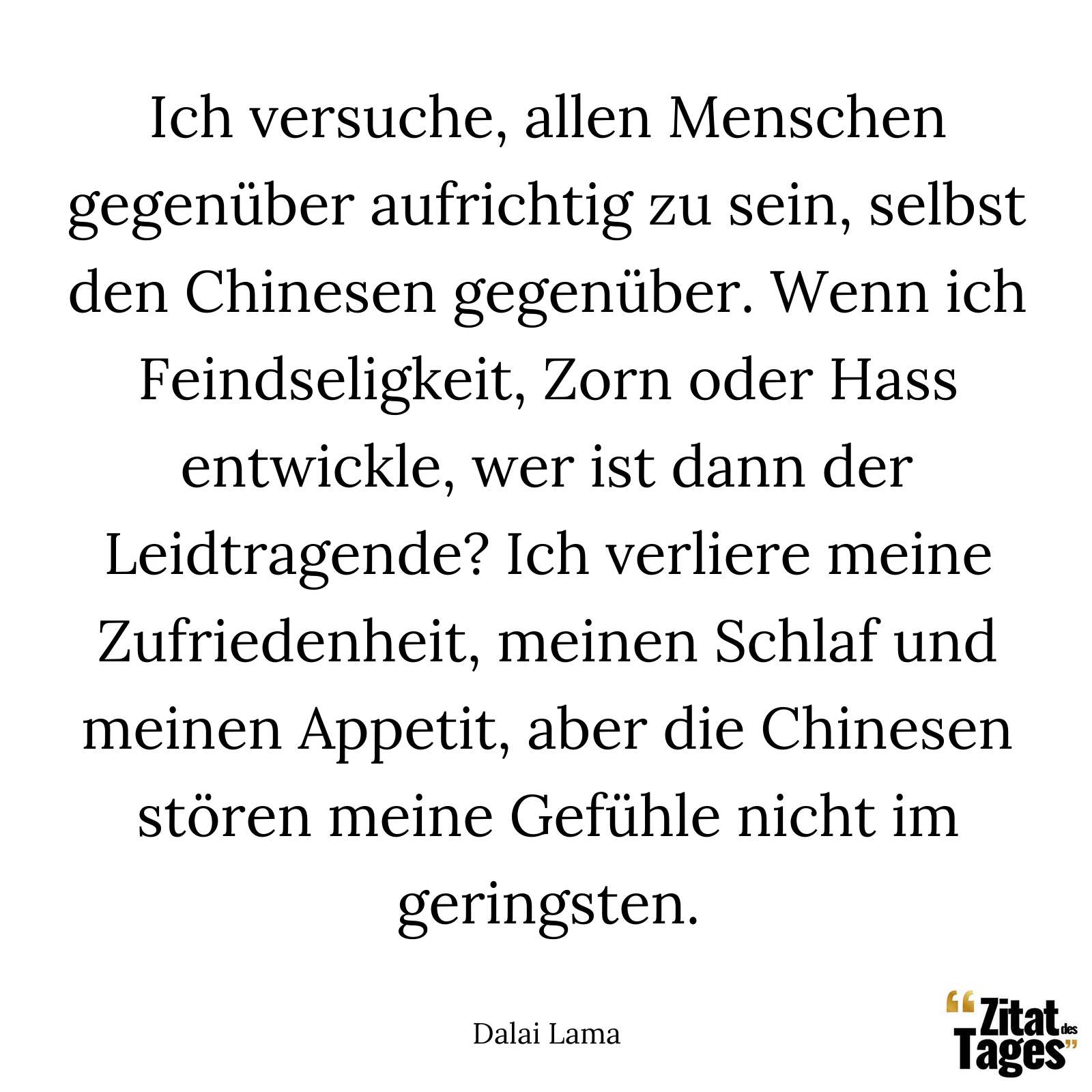 Ich versuche, allen Menschen gegenüber aufrichtig zu sein, selbst den Chinesen gegenüber. Wenn ich Feindseligkeit, Zorn oder Hass entwickle, wer ist dann der Leidtragende? Ich verliere meine Zufriedenheit, meinen Schlaf und meinen Appetit, aber die Chinesen stören meine Gefühle nicht im geringsten. - Dalai Lama