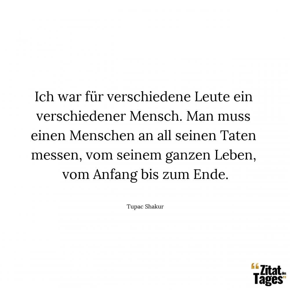 Ich war für verschiedene Leute ein verschiedener Mensch. Man muss einen Menschen an all seinen Taten messen, vom seinem ganzen Leben, vom Anfang bis zum Ende. - Tupac Shakur