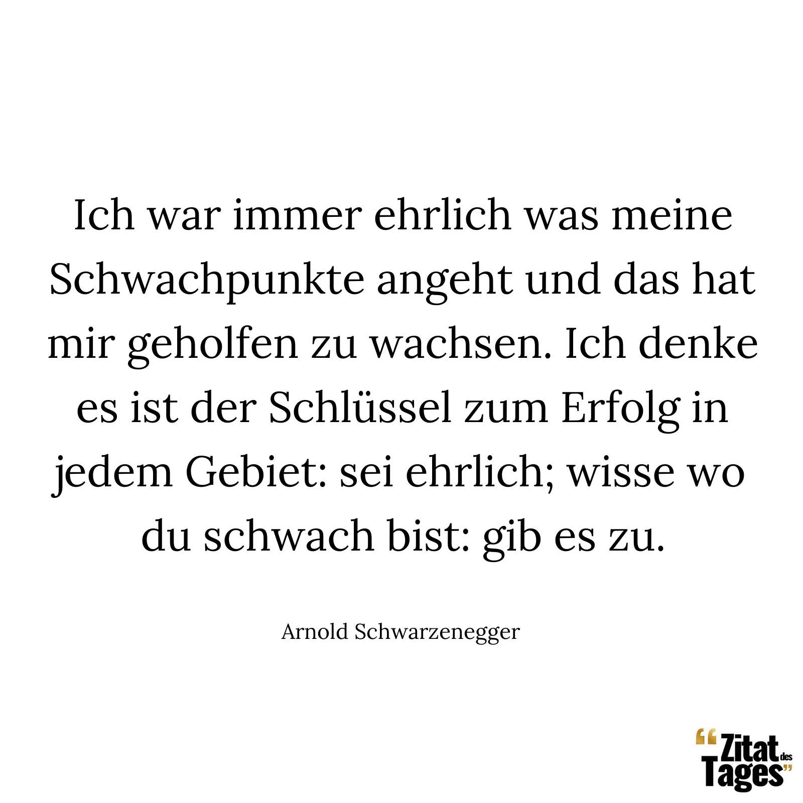 Ich war immer ehrlich was meine Schwachpunkte angeht und das hat mir geholfen zu wachsen. Ich denke es ist der Schlüssel zum Erfolg in jedem Gebiet: sei ehrlich; wisse wo du schwach bist: gib es zu. - Arnold Schwarzenegger