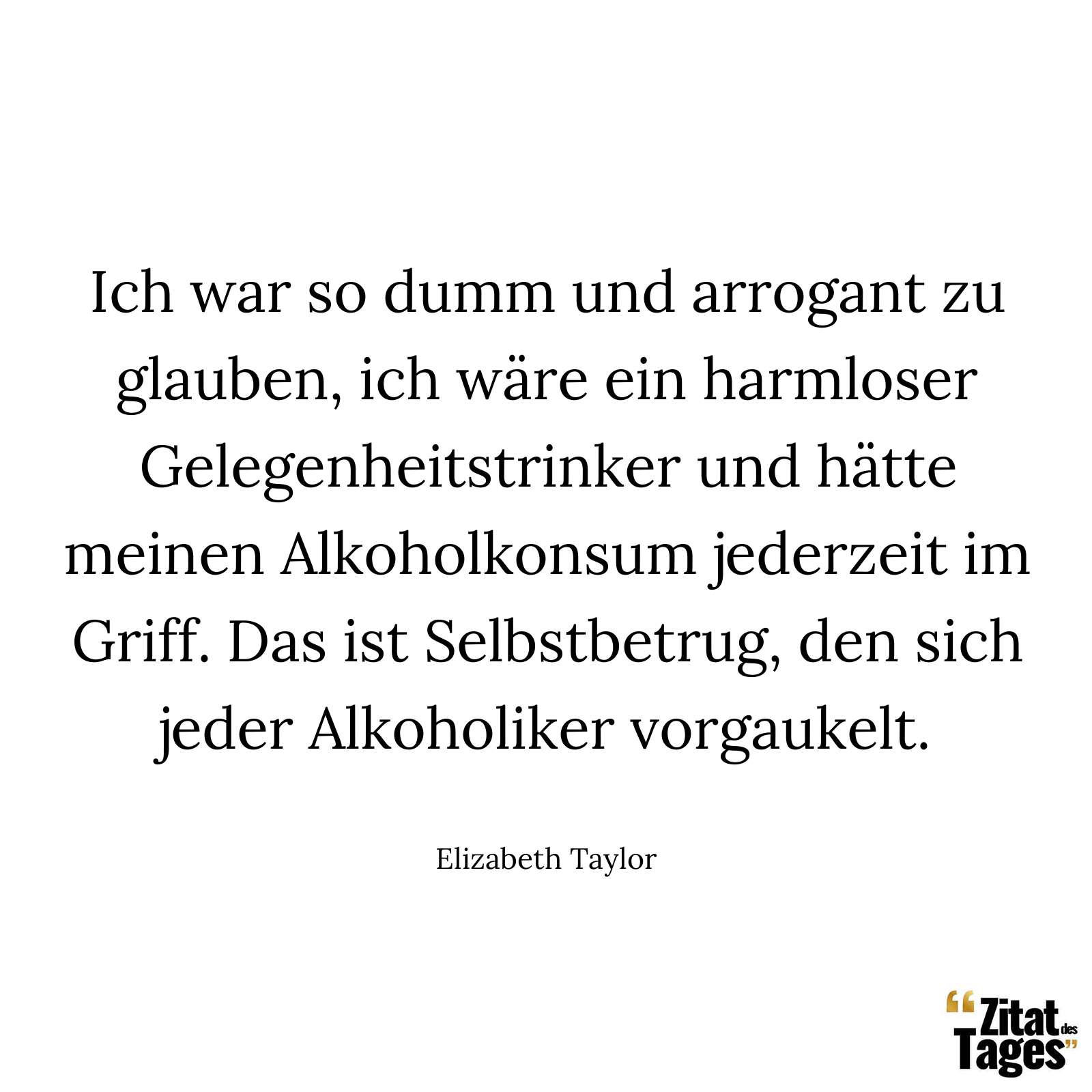 Ich war so dumm und arrogant zu glauben, ich wäre ein harmloser Gelegenheitstrinker und hätte meinen Alkoholkonsum jederzeit im Griff. Das ist Selbstbetrug, den sich jeder Alkoholiker vorgaukelt. - Elizabeth Taylor