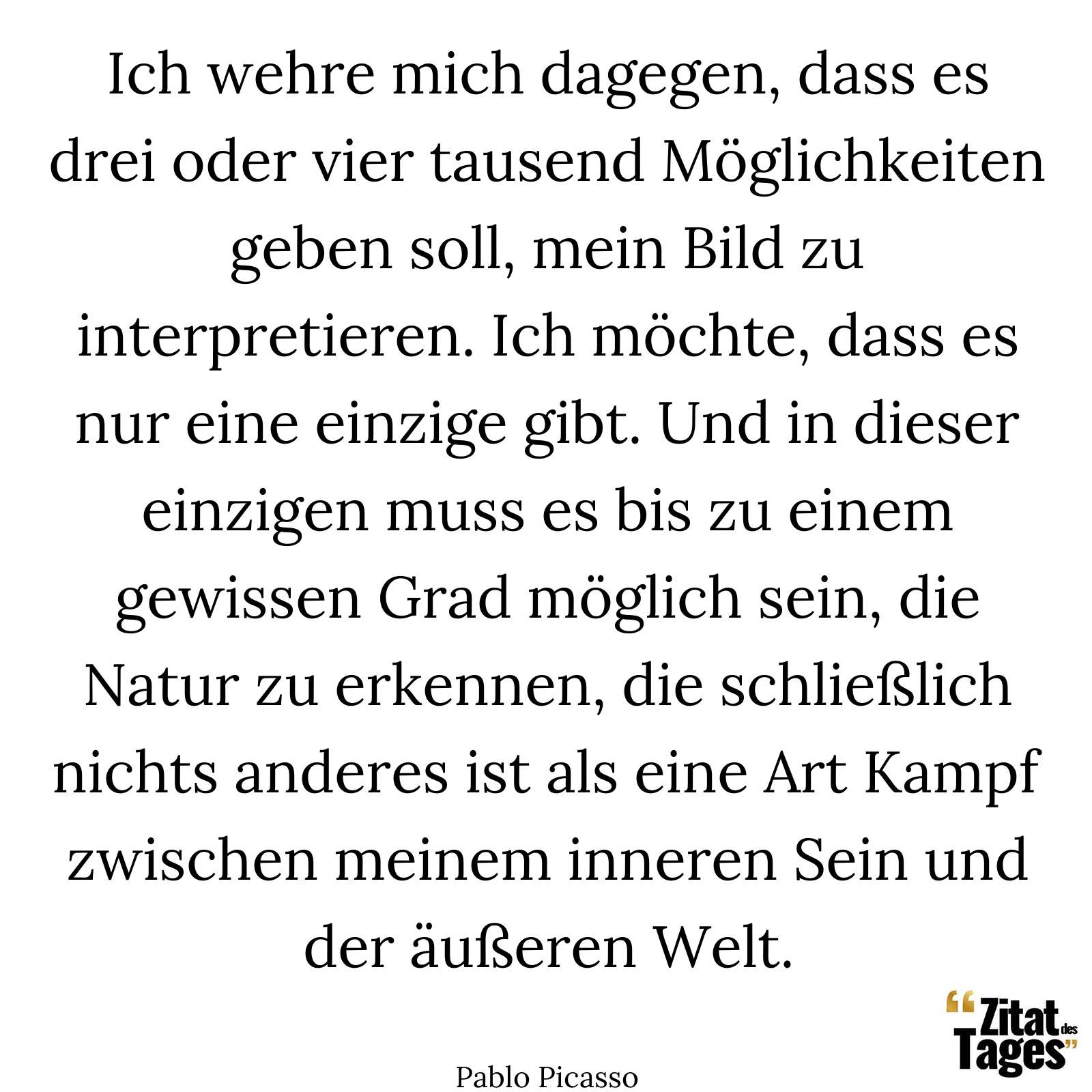 Ich wehre mich dagegen, dass es drei oder vier tausend Möglichkeiten geben soll, mein Bild zu interpretieren. Ich möchte, dass es nur eine einzige gibt. Und in dieser einzigen muss es bis zu einem gewissen Grad möglich sein, die Natur zu erkennen, die schließlich nichts anderes ist als eine Art Kampf zwischen meinem inneren Sein und der äußeren Welt. - Pablo Picasso