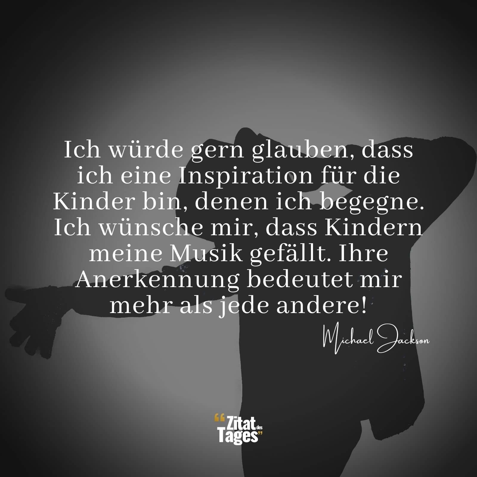 Ich würde gern glauben, dass ich eine Inspiration für die Kinder bin, denen ich begegne. Ich wünsche mir, dass Kindern meine Musik gefällt. Ihre Anerkennung bedeutet mir mehr als jede andere! - Michael Jackson