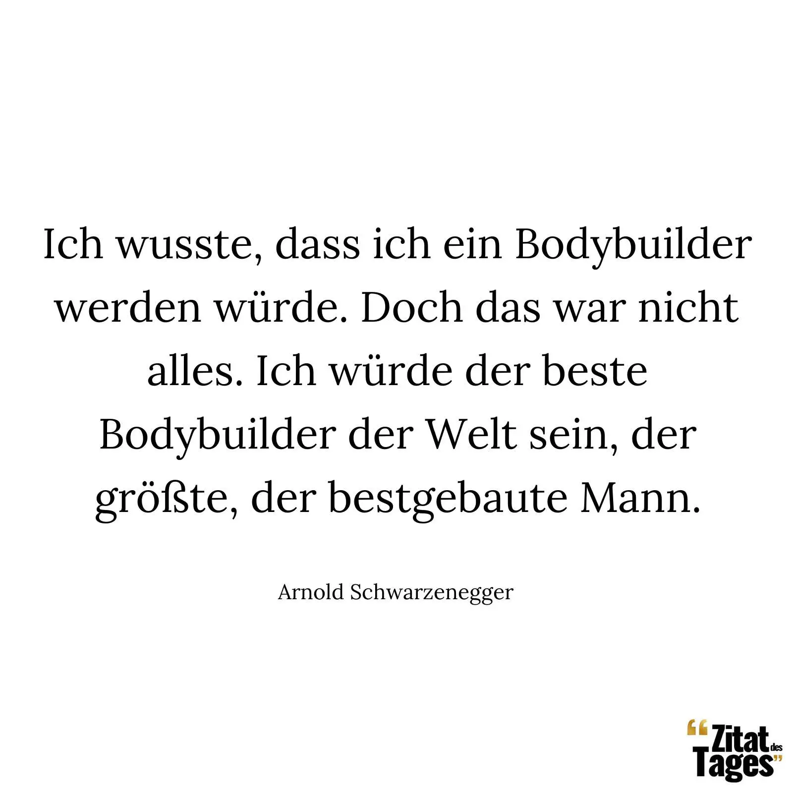 Ich wusste, dass ich ein Bodybuilder werden würde. Doch das war nicht alles. Ich würde der beste Bodybuilder der Welt sein, der größte, der bestgebaute Mann. - Arnold Schwarzenegger