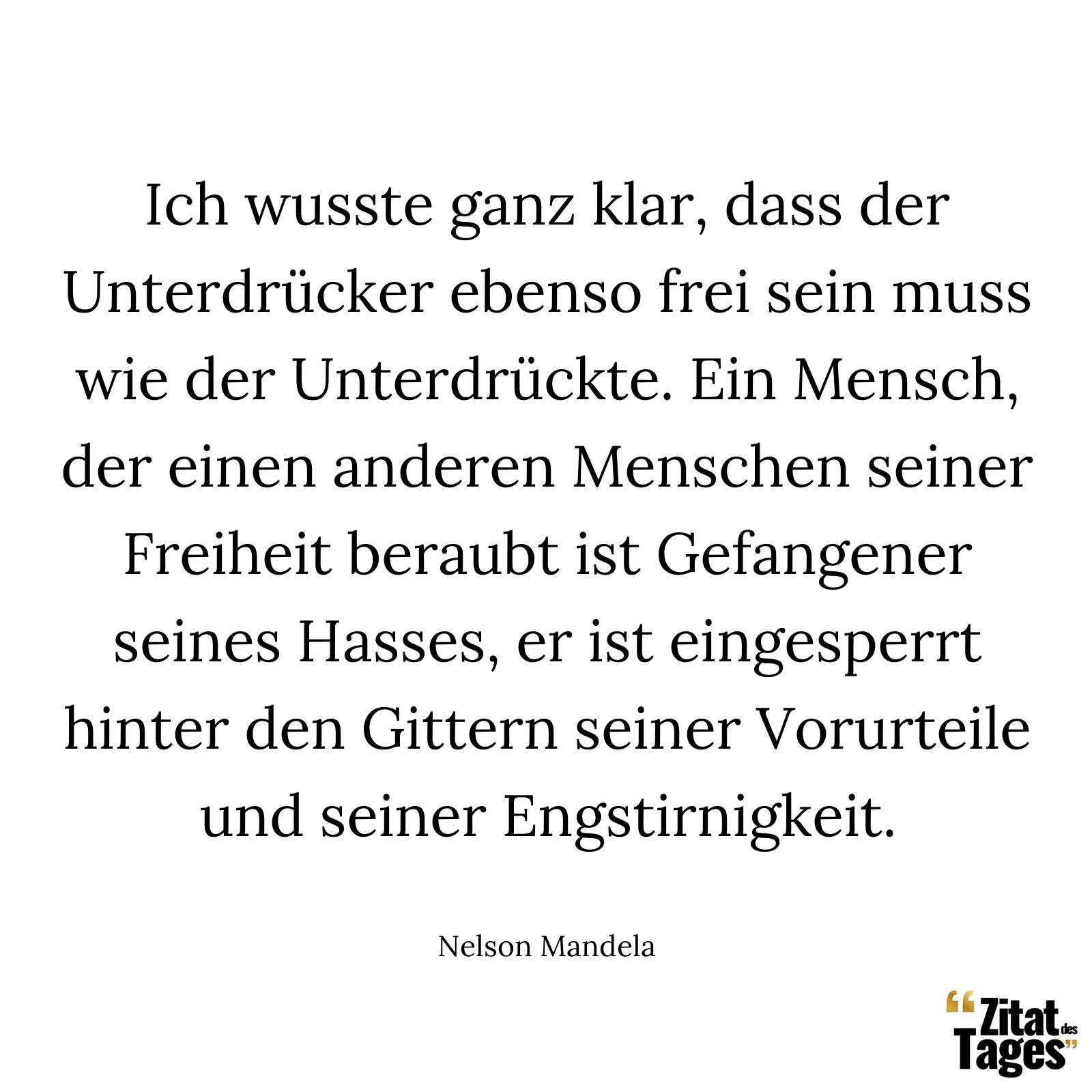 Ich wusste ganz klar, dass der Unterdrücker ebenso frei sein muss wie der Unterdrückte. Ein Mensch, der einen anderen Menschen seiner Freiheit beraubt ist Gefangener seines Hasses, er ist eingesperrt hinter den Gittern seiner Vorurteile und seiner Engstirnigkeit. - Nelson Mandela