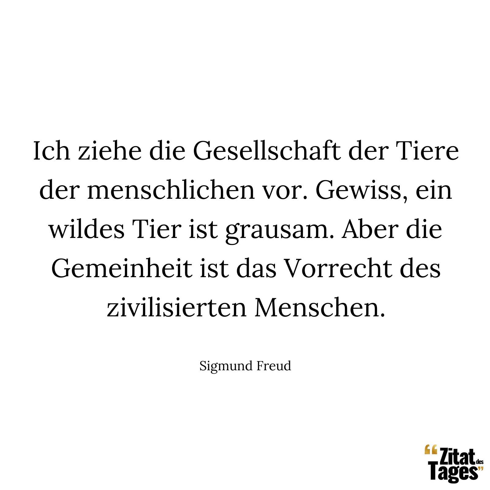 Ich ziehe die Gesellschaft der Tiere der menschlichen vor. Gewiss, ein wildes Tier ist grausam. Aber die Gemeinheit ist das Vorrecht des zivilisierten Menschen. - Sigmund Freud