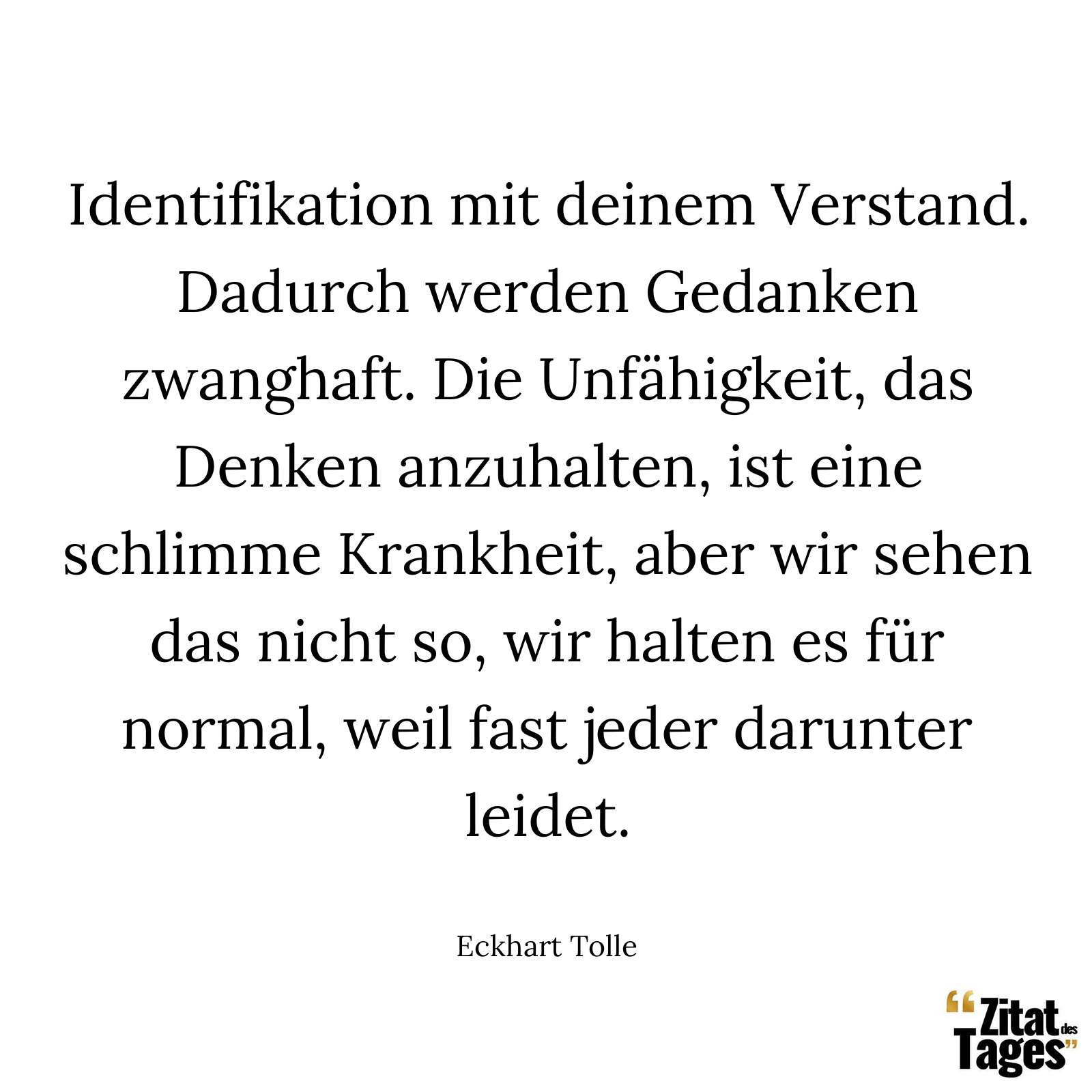 Identifikation mit deinem Verstand. Dadurch werden Gedanken zwanghaft. Die Unfähigkeit, das Denken anzuhalten, ist eine schlimme Krankheit, aber wir sehen das nicht so, wir halten es für normal, weil fast jeder darunter leidet. - Eckhart Tolle