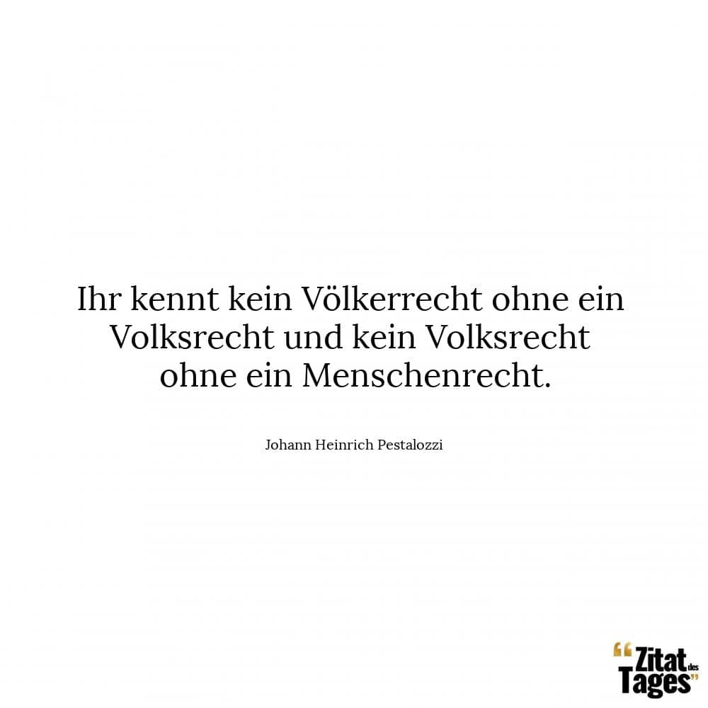 Ihr kennt kein Völkerrecht ohne ein Volksrecht und kein Volksrecht ohne ein Menschenrecht. - Johann Heinrich Pestalozzi