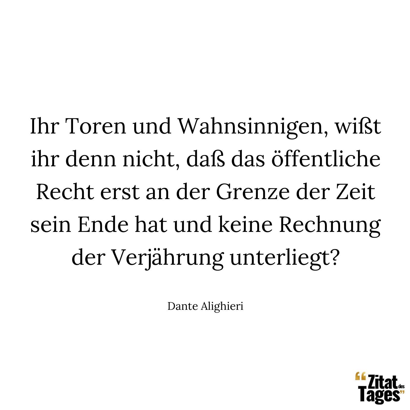 Ihr Toren und Wahnsinnigen, wißt ihr denn nicht, daß das öffentliche Recht erst an der Grenze der Zeit sein Ende hat und keine Rechnung der Verjährung unterliegt? - Dante Alighieri