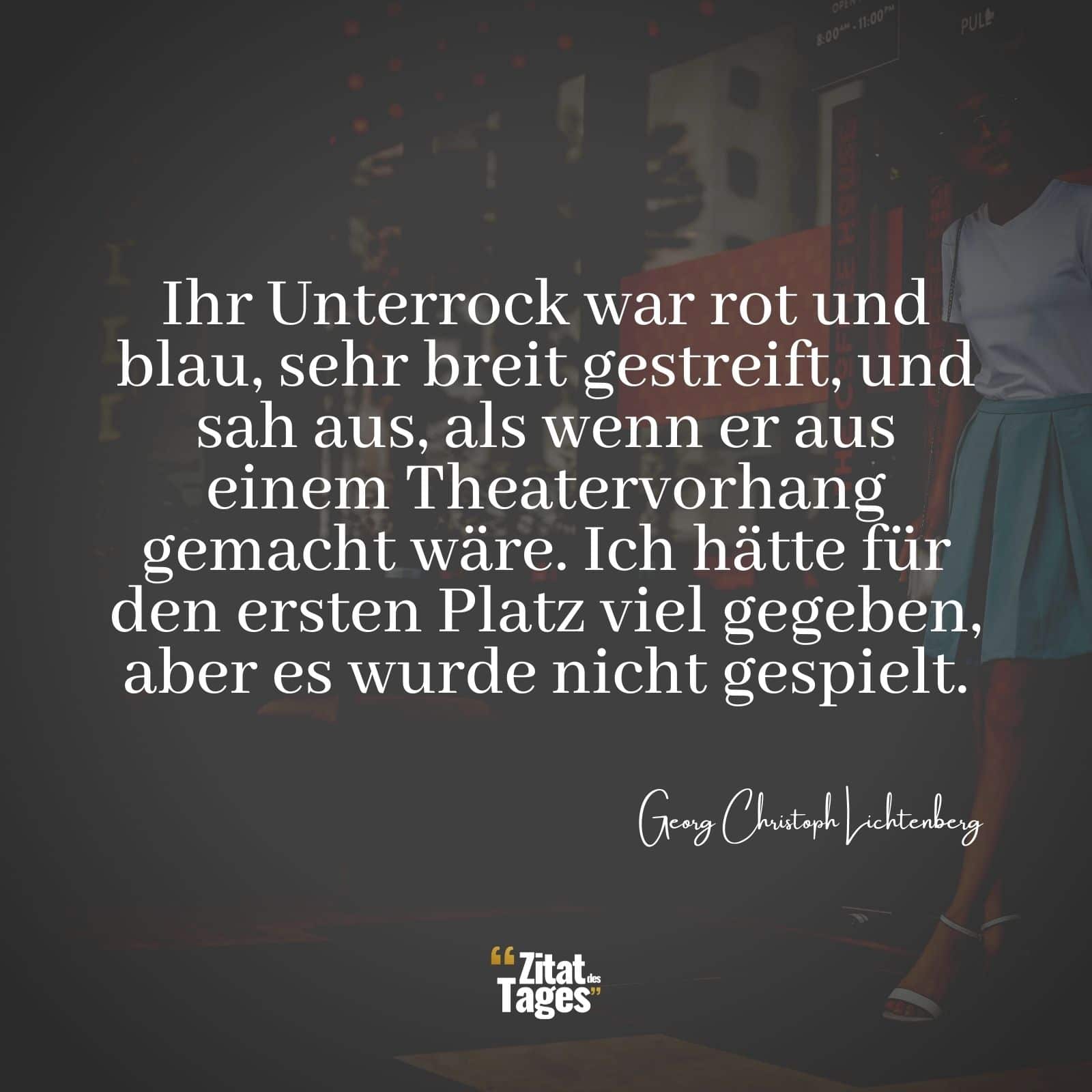 Ihr Unterrock war rot und blau, sehr breit gestreift, und sah aus, als wenn er aus einem Theatervorhang gemacht wäre. Ich hätte für den ersten Platz viel gegeben, aber es wurde nicht gespielt. - Georg Christoph Lichtenberg