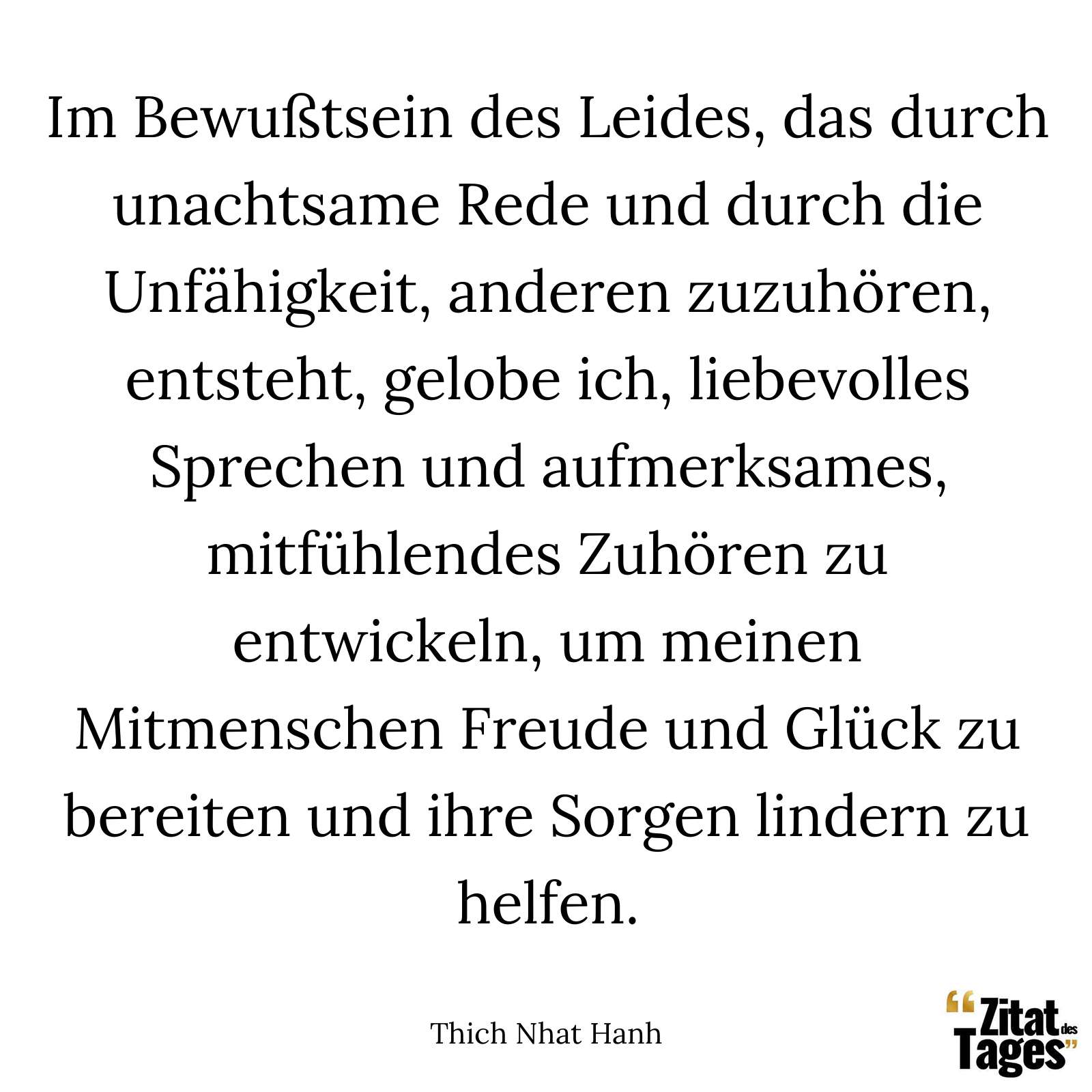 Im Bewußtsein des Leides, das durch unachtsame Rede und durch die Unfähigkeit, anderen zuzuhören, entsteht, gelobe ich, liebevolles Sprechen und aufmerksames, mitfühlendes Zuhören zu entwickeln, um meinen Mitmenschen Freude und Glück zu bereiten und ihre Sorgen lindern zu helfen. - Thich Nhat Hanh