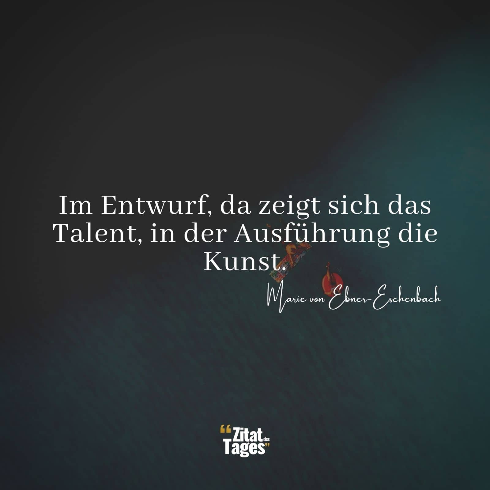 Im Entwurf, da zeigt sich das Talent, in der Ausführung die Kunst. - Marie von Ebner-Eschenbach