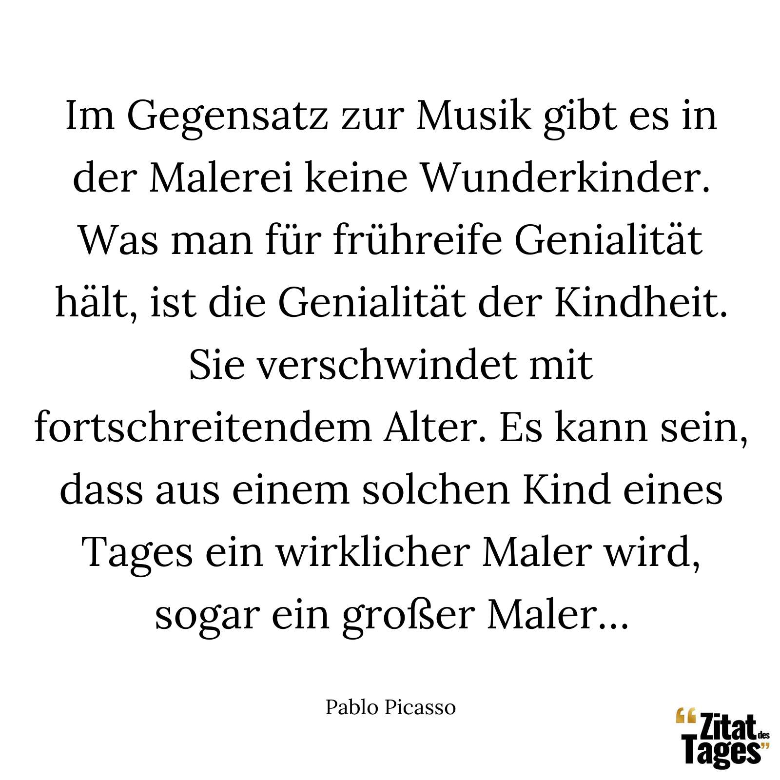 Im Gegensatz zur Musik gibt es in der Malerei keine Wunderkinder. Was man für frühreife Genialität hält, ist die Genialität der Kindheit. Sie verschwindet mit fortschreitendem Alter. Es kann sein, dass aus einem solchen Kind eines Tages ein wirklicher Maler wird, sogar ein großer Maler… - Pablo Picasso