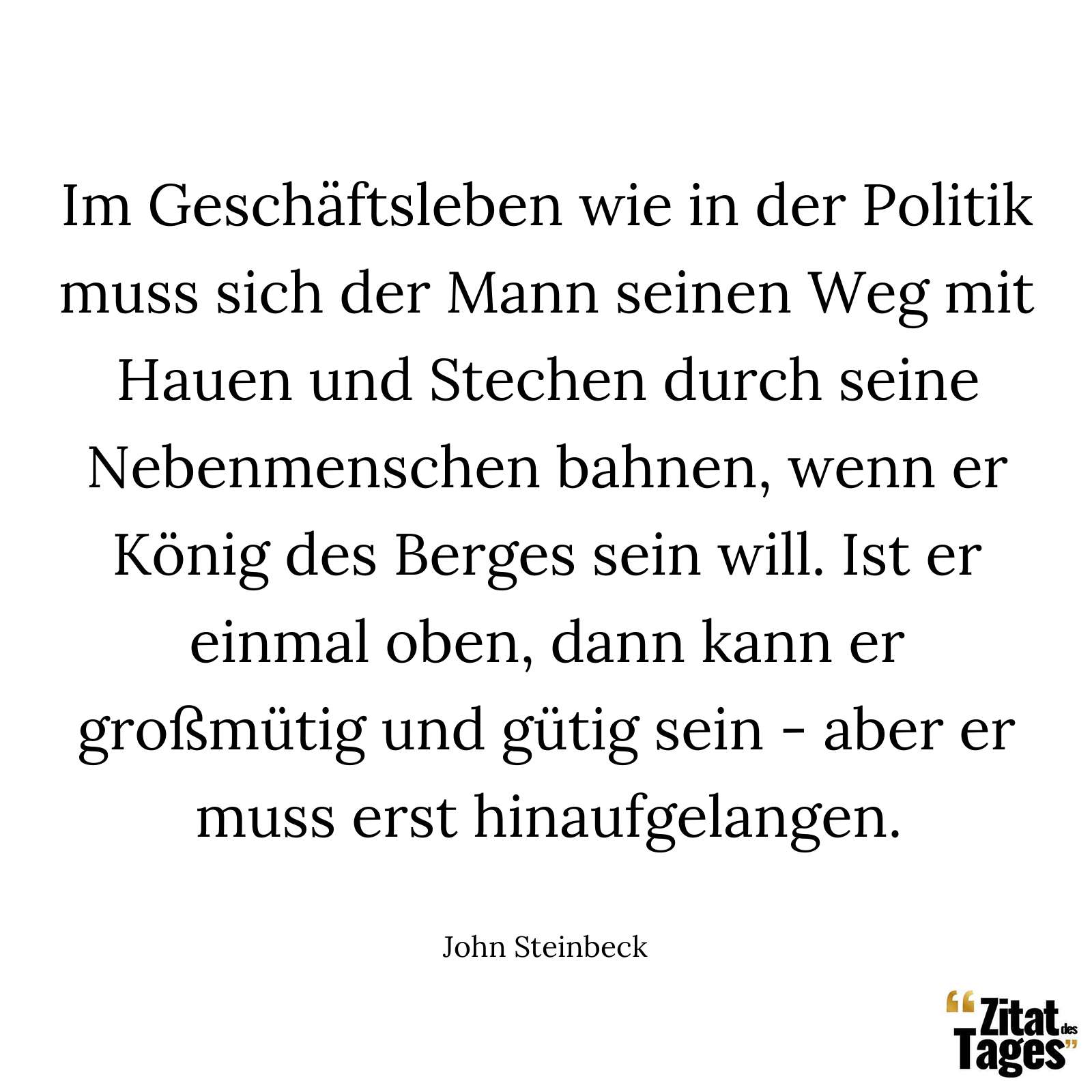 Im Geschäftsleben wie in der Politik muss sich der Mann seinen Weg mit Hauen und Stechen durch seine Nebenmenschen bahnen, wenn er König des Berges sein will. Ist er einmal oben, dann kann er großmütig und gütig sein - aber er muss erst hinaufgelangen. - John Steinbeck