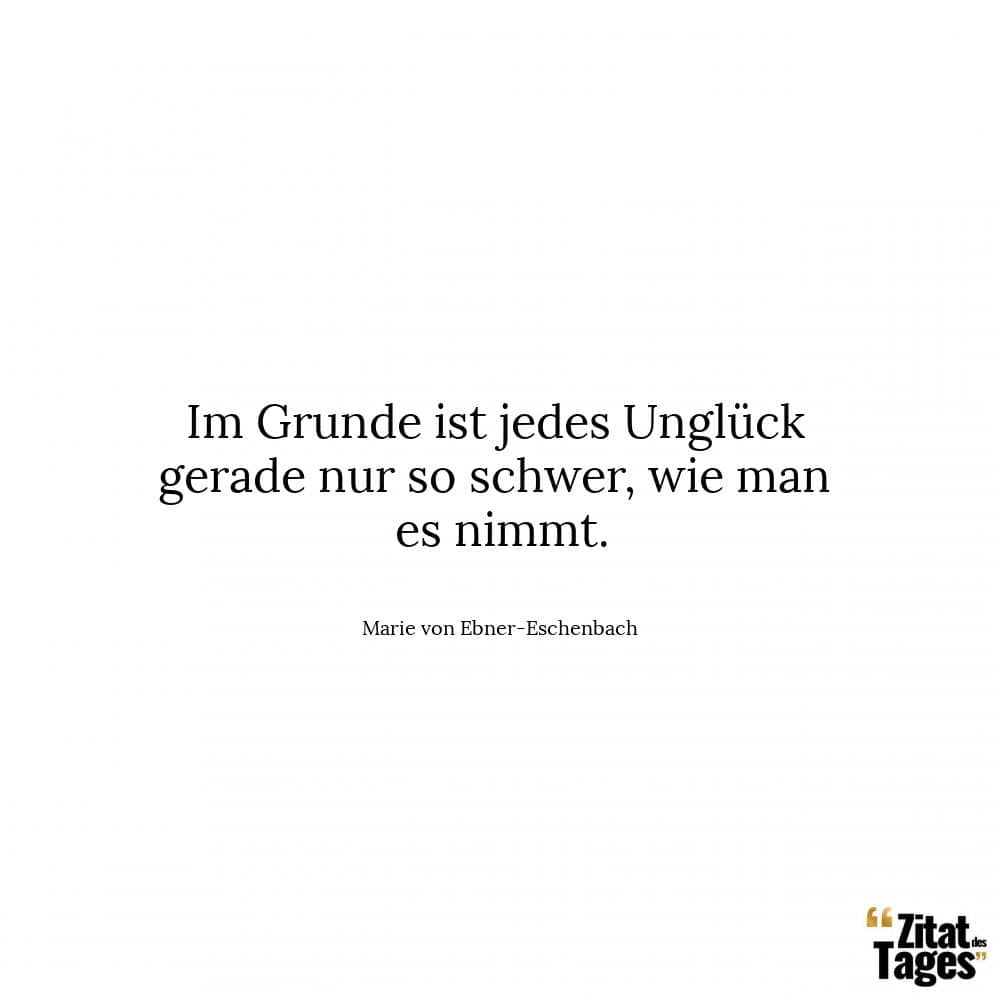 Im Grunde ist jedes Unglück gerade nur so schwer, wie man es nimmt. - Marie von Ebner-Eschenbach