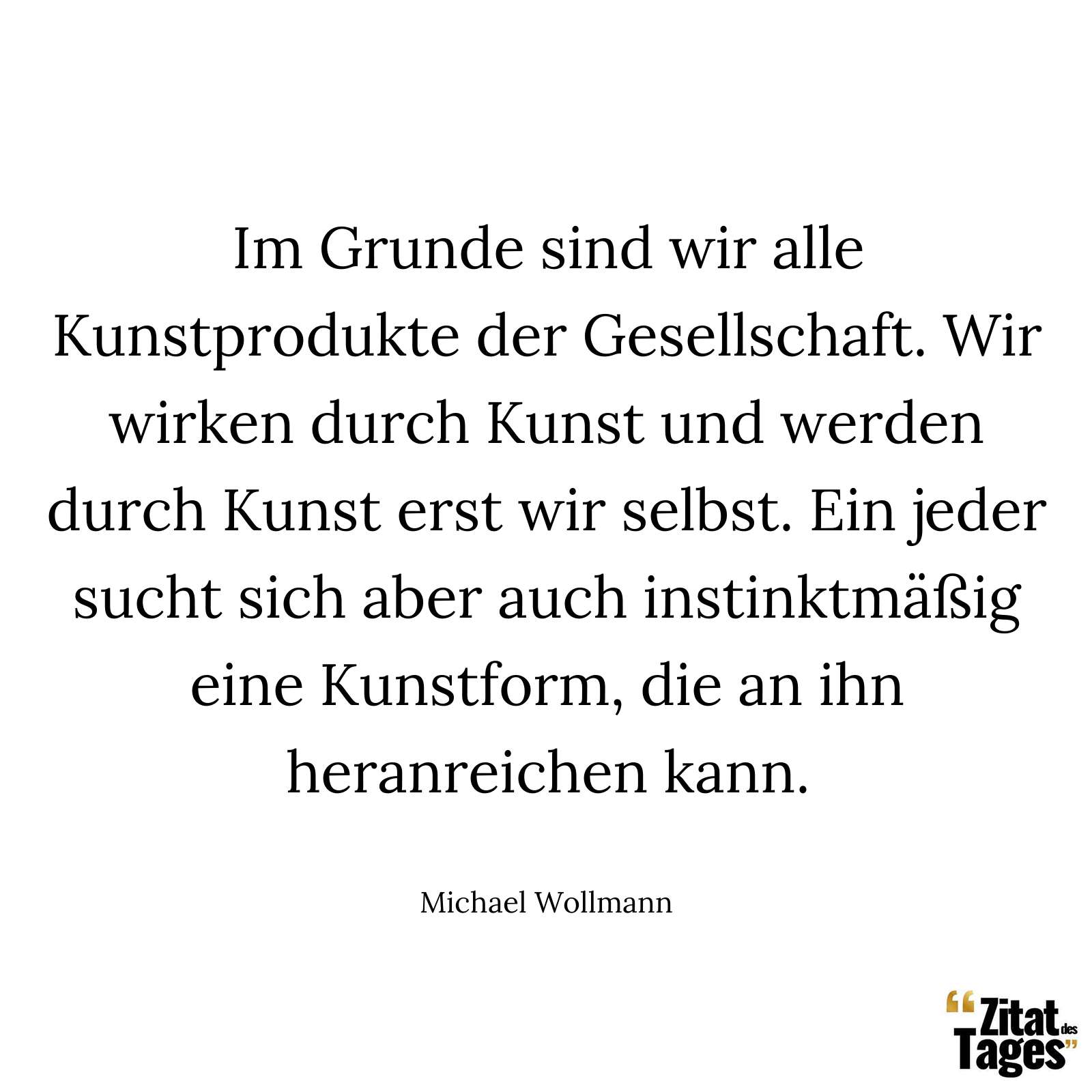 Im Grunde sind wir alle Kunstprodukte der Gesellschaft. Wir wirken durch Kunst und werden durch Kunst erst wir selbst. Ein jeder sucht sich aber auch instinktmäßig eine Kunstform, die an ihn heranreichen kann. - Michael Wollmann