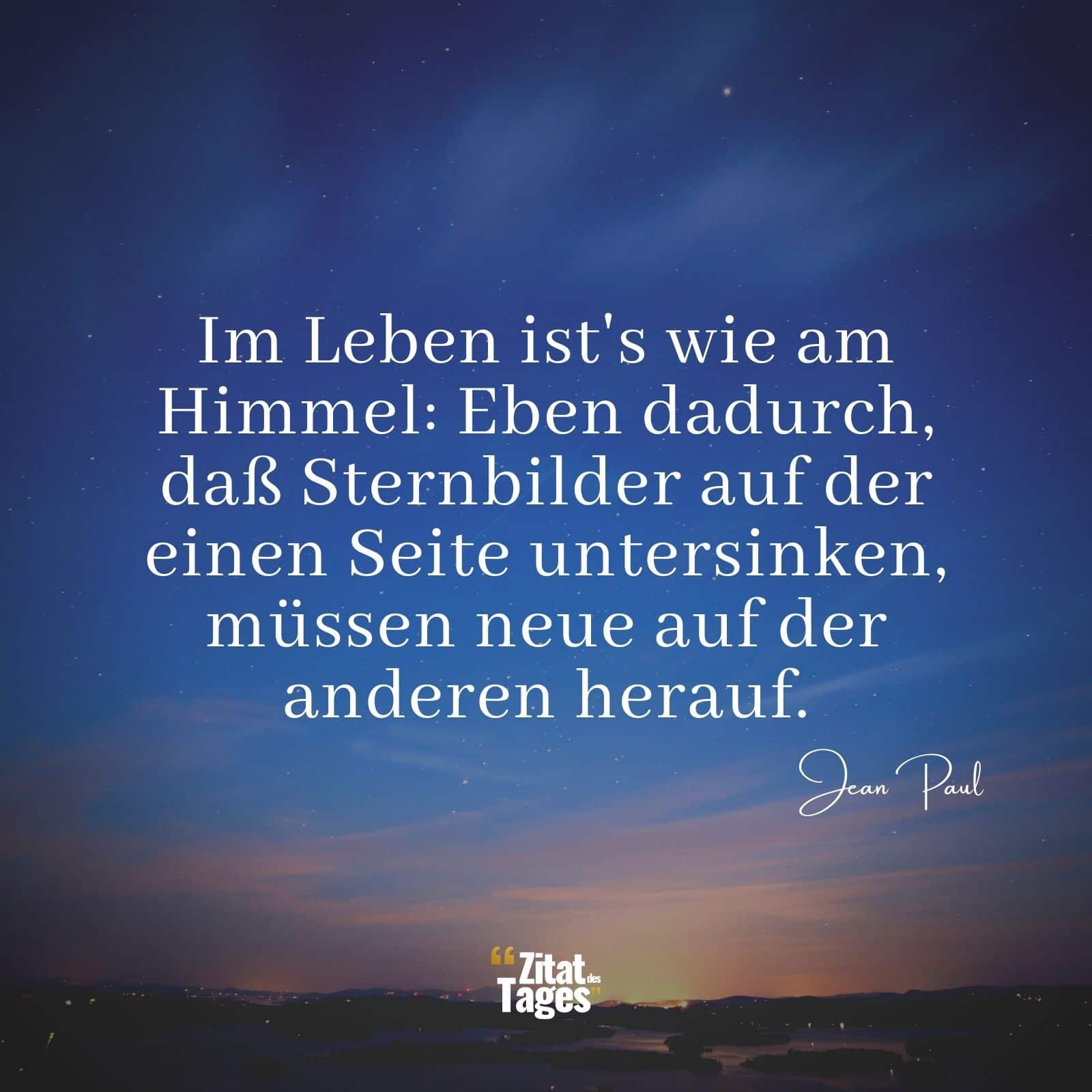 Im Leben ist's wie am Himmel: Eben dadurch, daß Sternbilder auf der einen Seite untersinken, müssen neue auf der anderen herauf. - Jean Paul