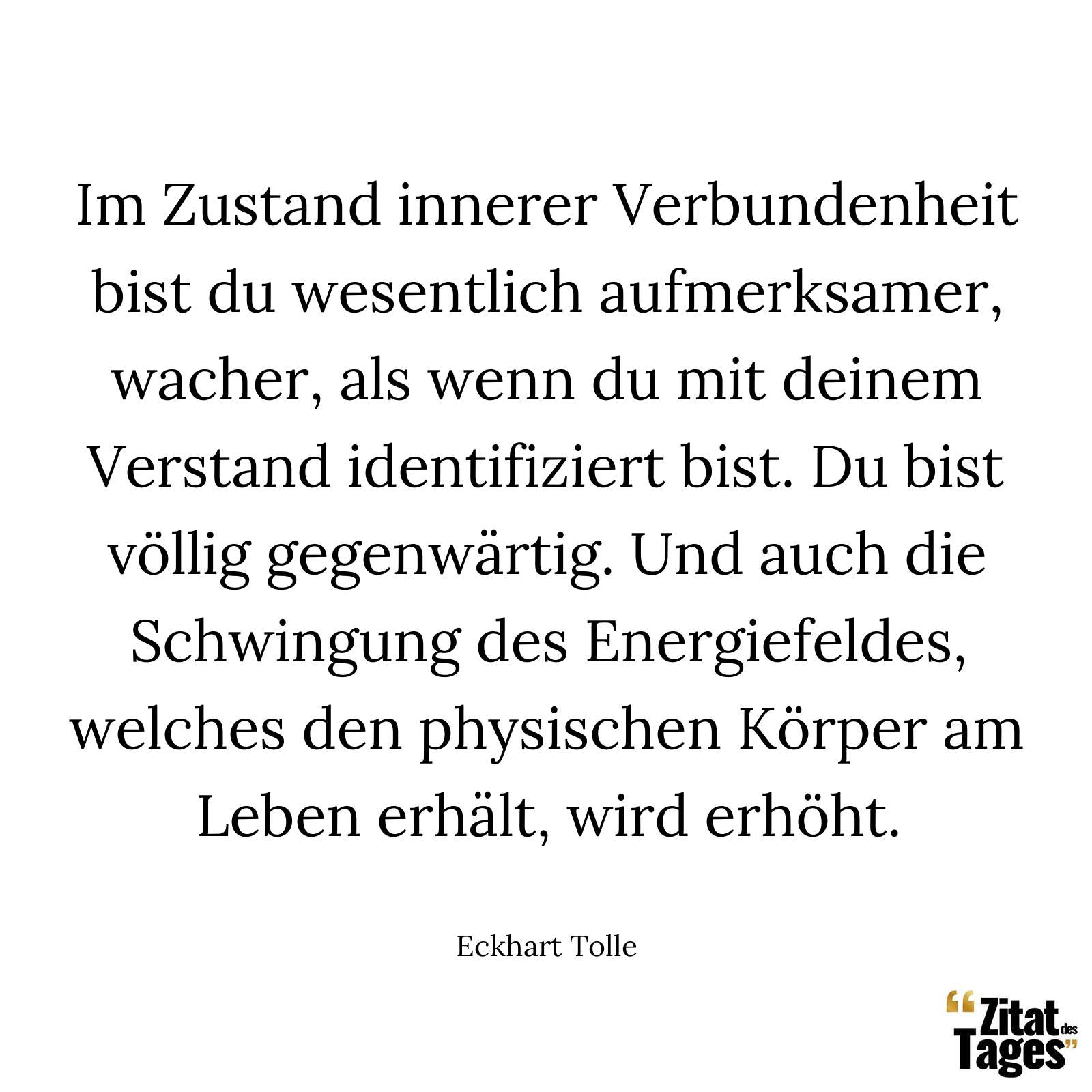 Im Zustand innerer Verbundenheit bist du wesentlich aufmerksamer, wacher, als wenn du mit deinem Verstand identifiziert bist. Du bist völlig gegenwärtig. Und auch die Schwingung des Energiefeldes, welches den physischen Körper am Leben erhält, wird erhöht. - Eckhart Tolle