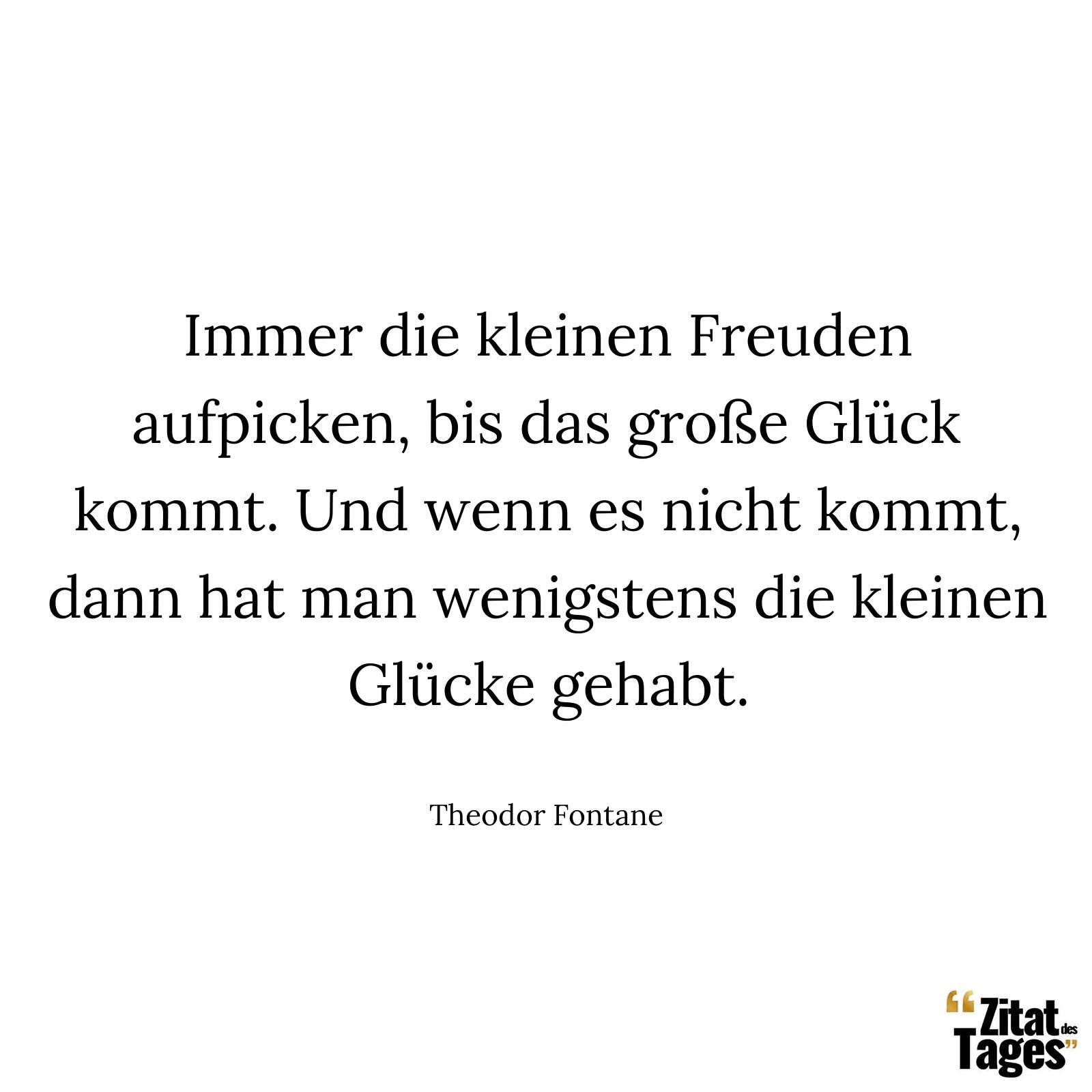 Immer die kleinen Freuden aufpicken, bis das große Glück kommt. Und wenn es nicht kommt, dann hat man wenigstens die kleinen Glücke gehabt. - Theodor Fontane