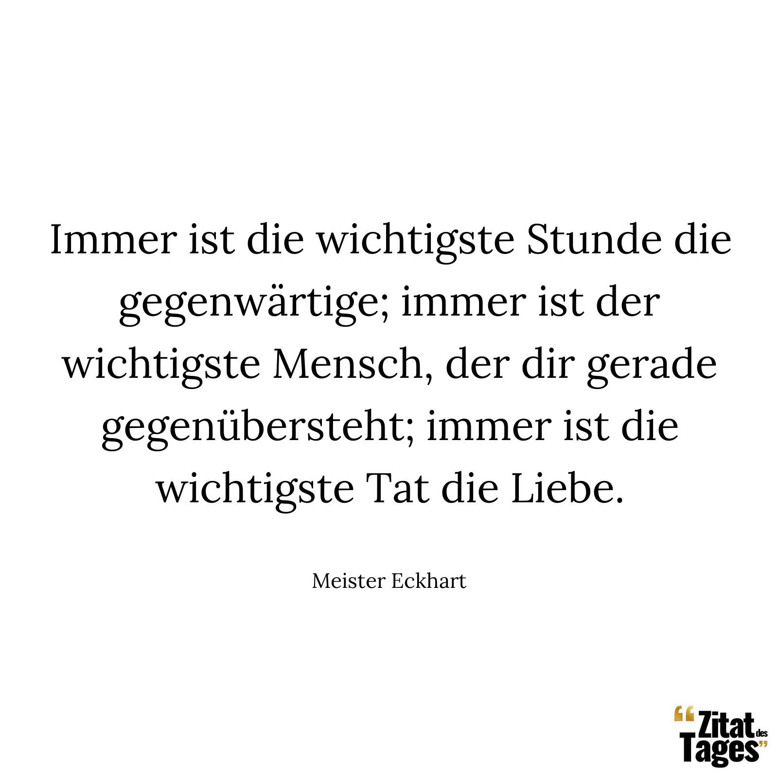 Immer ist die wichtigste Stunde die gegenwärtige; immer ist der wichtigste Mensch, der dir gerade gegenübersteht; immer ist die wichtigste Tat die Liebe. - Meister Eckhart