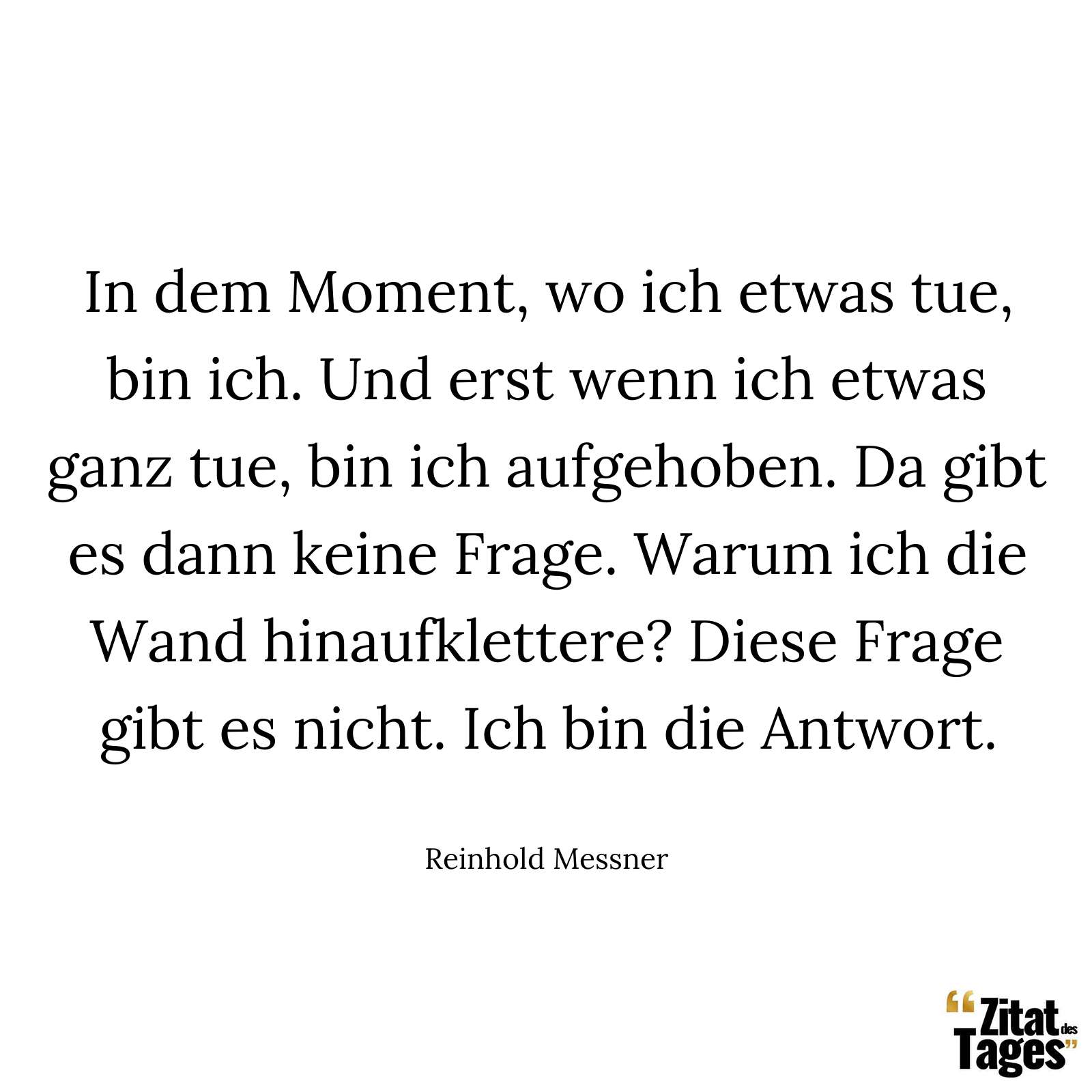 In dem Moment, wo ich etwas tue, bin ich. Und erst wenn ich etwas ganz tue, bin ich aufgehoben. Da gibt es dann keine Frage. Warum ich die Wand hinaufklettere? Diese Frage gibt es nicht. Ich bin die Antwort. - Reinhold Messner