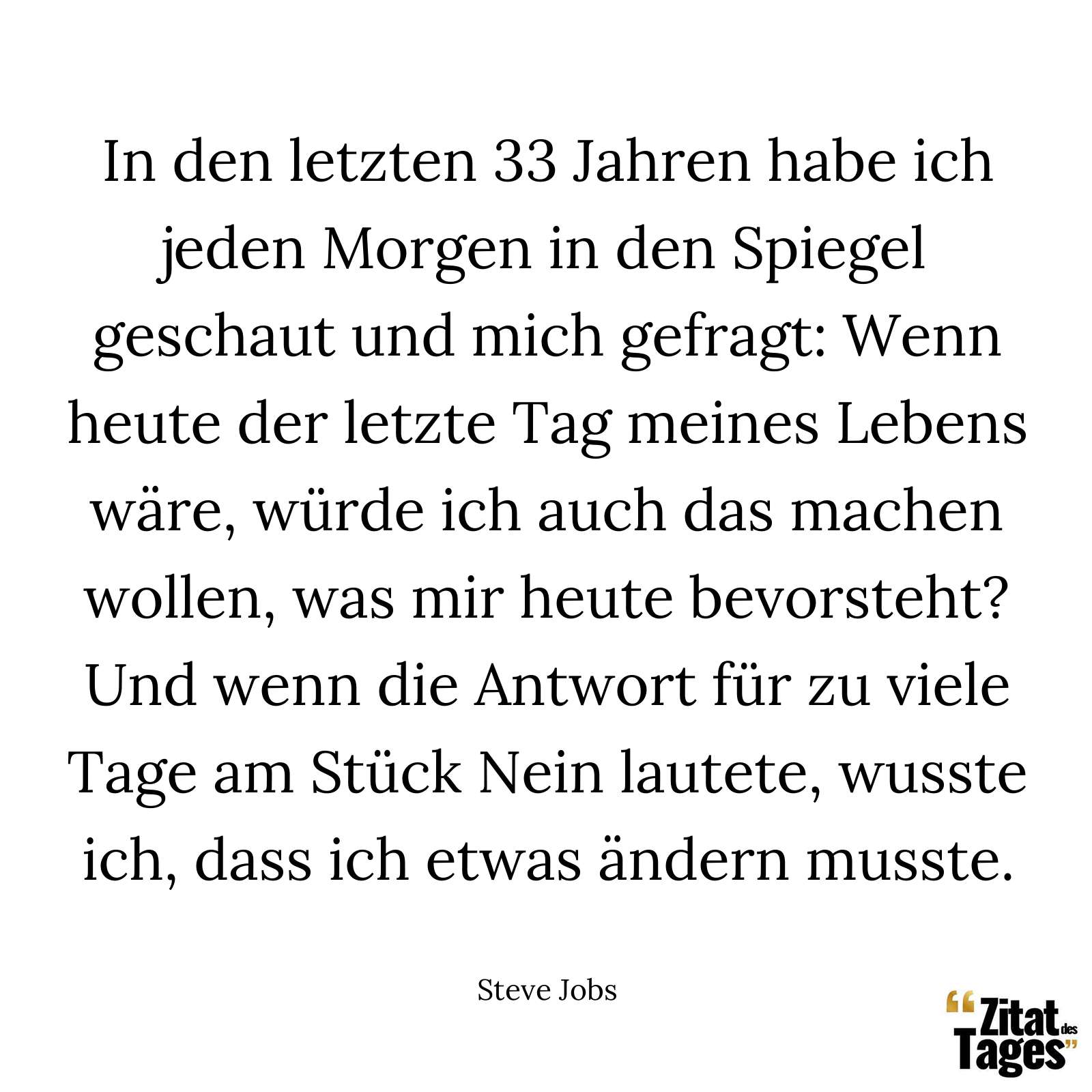 In den letzten 33 Jahren habe ich jeden Morgen in den Spiegel geschaut und mich gefragt: Wenn heute der letzte Tag meines Lebens wäre, würde ich auch das machen wollen, was mir heute bevorsteht? Und wenn die Antwort für zu viele Tage am Stück Nein lautete, wusste ich, dass ich etwas ändern musste. - Steve Jobs