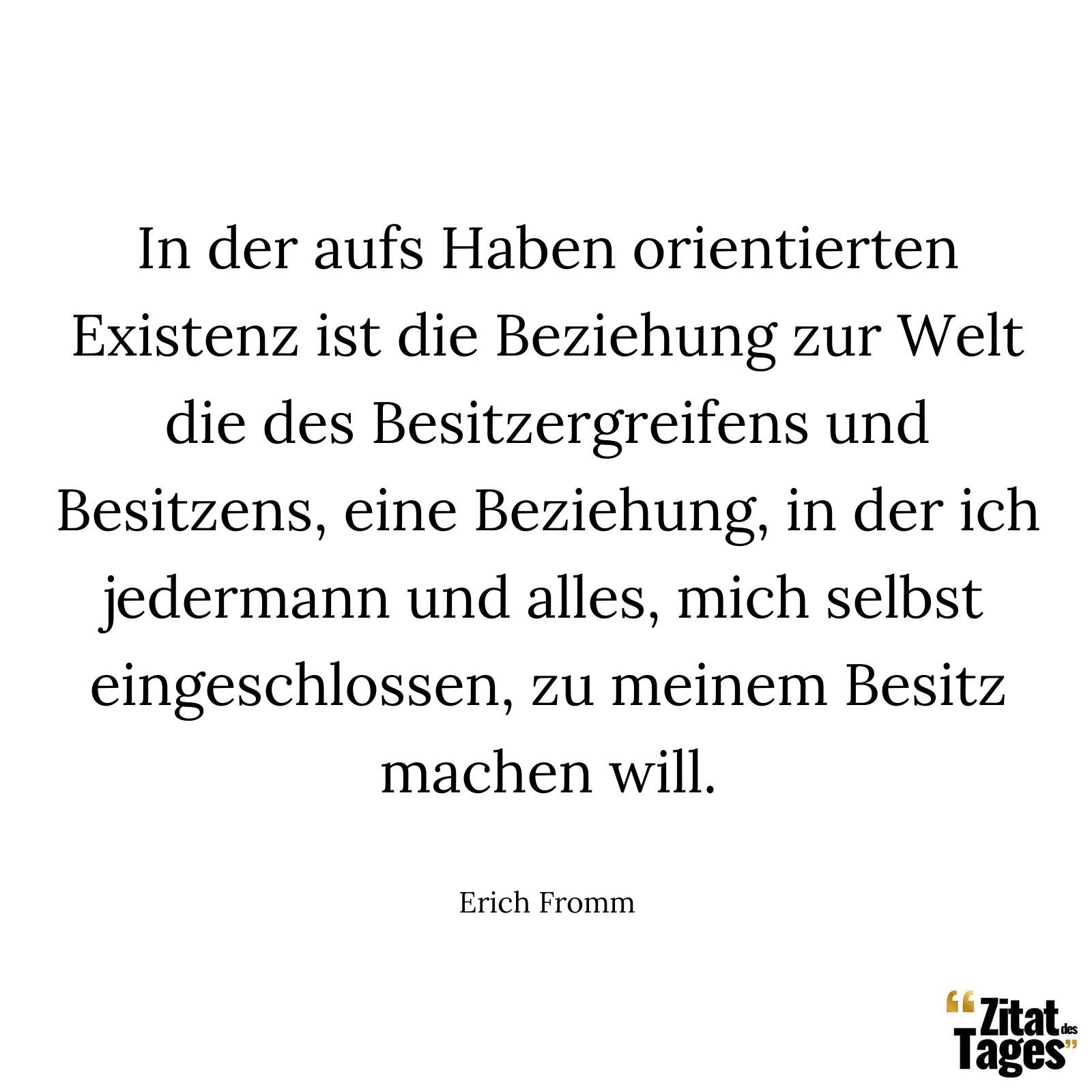 In der aufs Haben orientierten Existenz ist die Beziehung zur Welt die des Besitzergreifens und Besitzens, eine Beziehung, in der ich jedermann und alles, mich selbst eingeschlossen, zu meinem Besitz machen will. - Erich Fromm