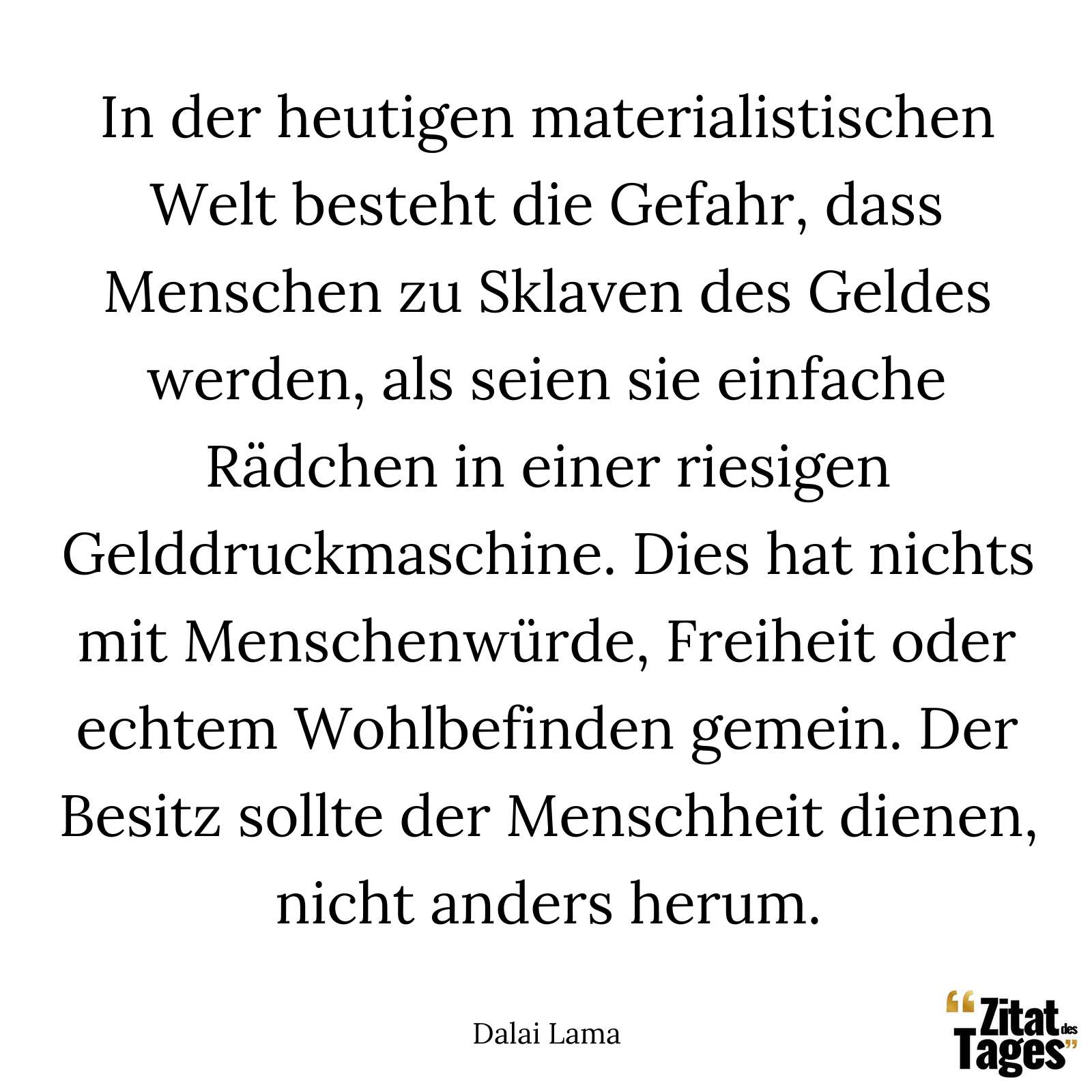 In der heutigen materialistischen Welt besteht die Gefahr, dass Menschen zu Sklaven des Geldes werden, als seien sie einfache Rädchen in einer riesigen Gelddruckmaschine. Dies hat nichts mit Menschenwürde, Freiheit oder echtem Wohlbefinden gemein. Der Besitz sollte der Menschheit dienen, nicht anders herum. - Dalai Lama