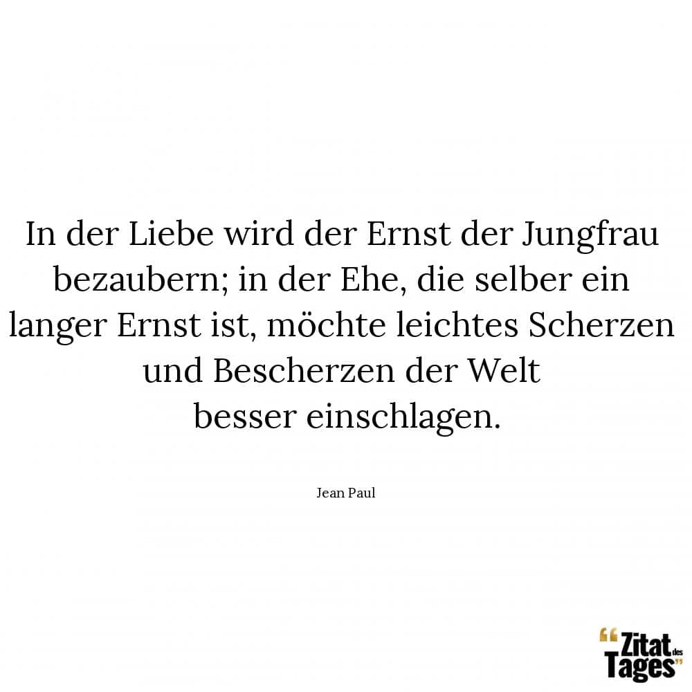 In der Liebe wird der Ernst der Jungfrau bezaubern; in der Ehe, die selber ein langer Ernst ist, möchte leichtes Scherzen und Bescherzen der Welt besser einschlagen. - Jean Paul