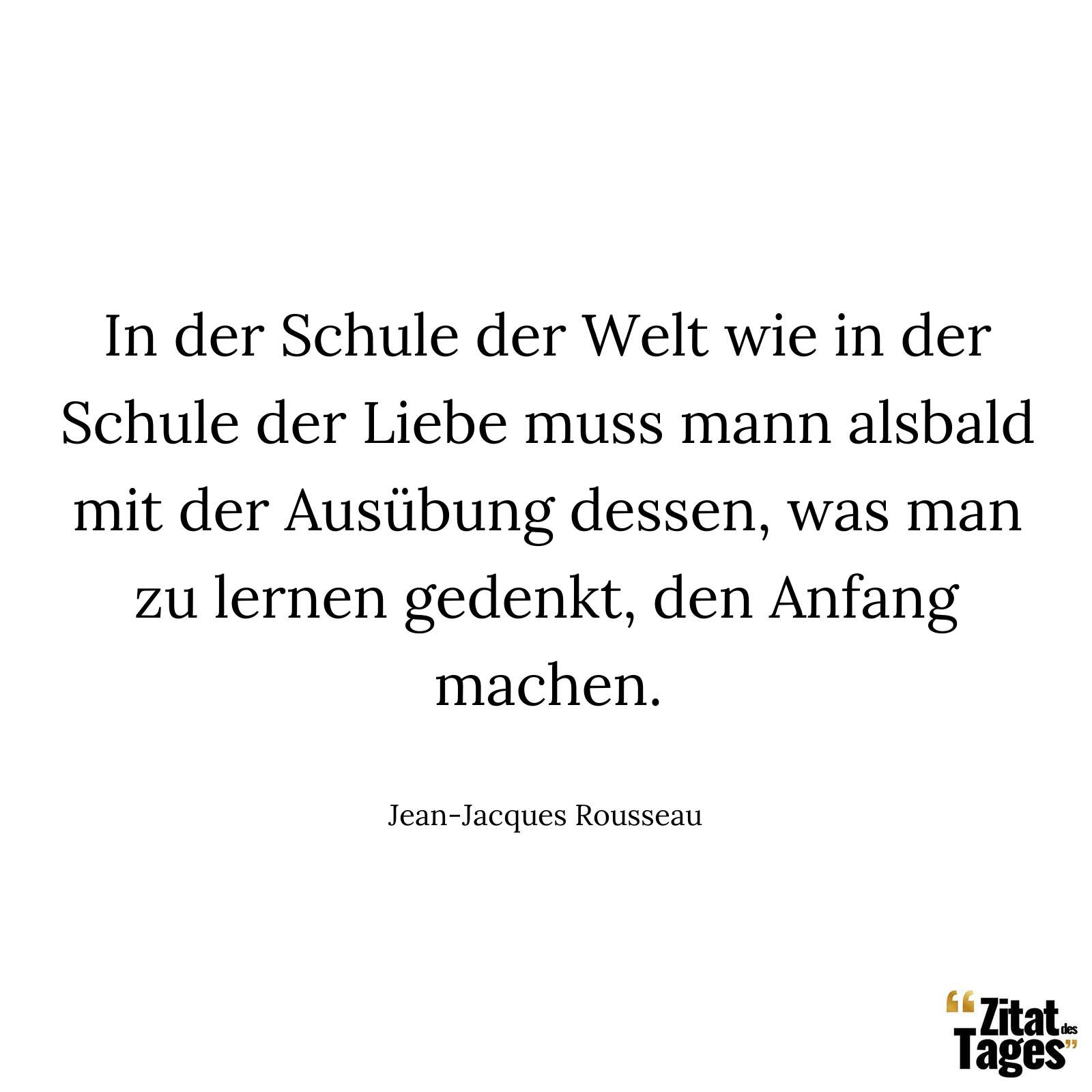 In der Schule der Welt wie in der Schule der Liebe muss mann alsbald mit der Ausübung dessen, was man zu lernen gedenkt, den Anfang machen. - Jean-Jacques Rousseau