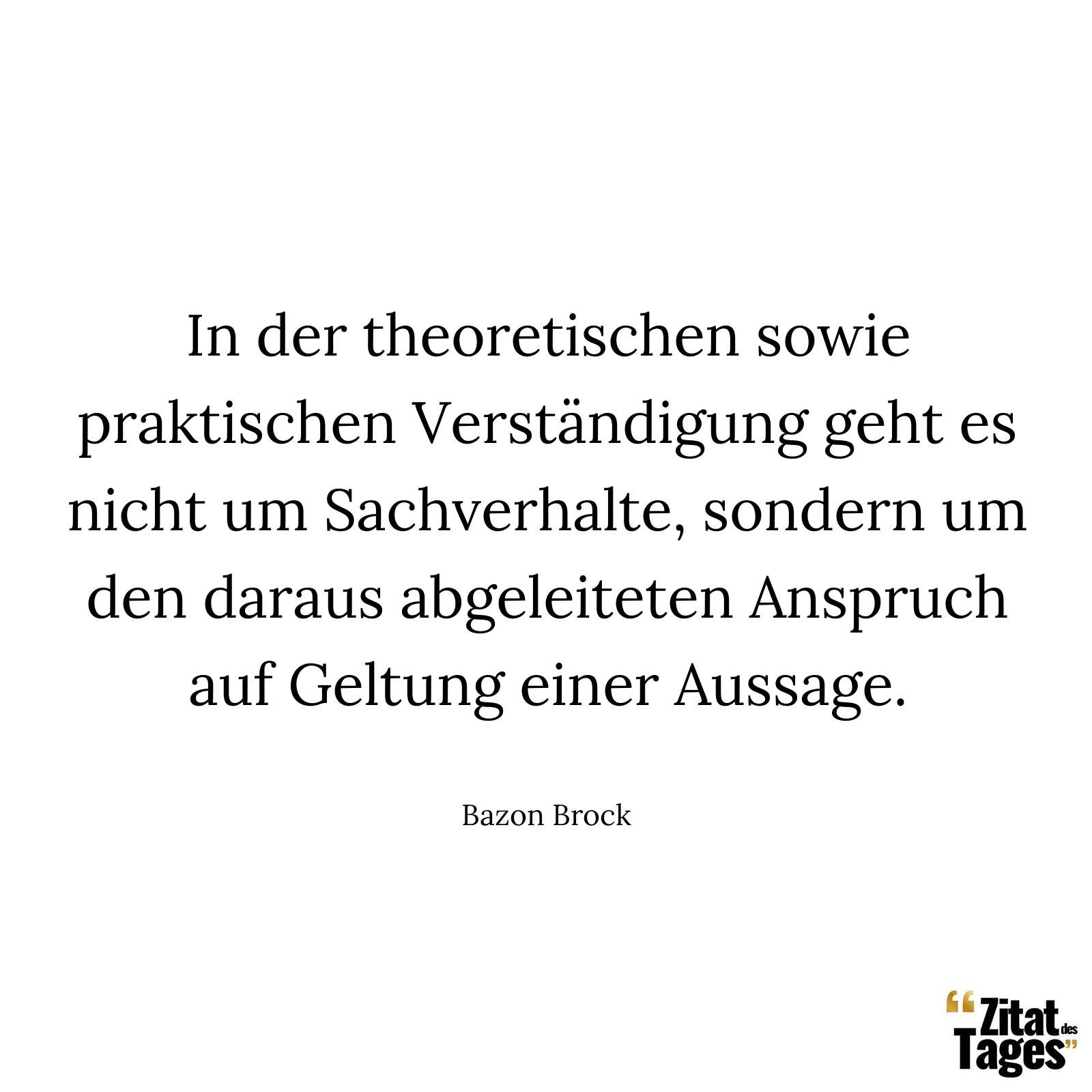 In der theoretischen sowie praktischen Verständigung geht es nicht um Sachverhalte, sondern um den daraus abgeleiteten Anspruch auf Geltung einer Aussage. - Bazon Brock