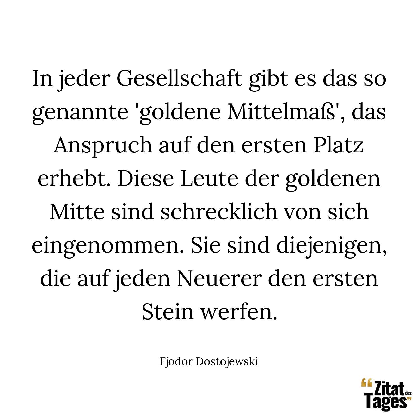 In jeder Gesellschaft gibt es das so genannte 'goldene Mittelmaß', das Anspruch auf den ersten Platz erhebt. Diese Leute der goldenen Mitte sind schrecklich von sich eingenommen. Sie sind diejenigen, die auf jeden Neuerer den ersten Stein werfen. - Fjodor Dostojewski