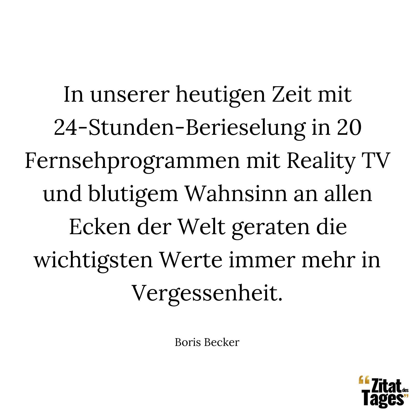 In unserer heutigen Zeit mit 24-Stunden-Berieselung in 20 Fernsehprogrammen mit Reality TV und blutigem Wahnsinn an allen Ecken der Welt geraten die wichtigsten Werte immer mehr in Vergessenheit. - Boris Becker