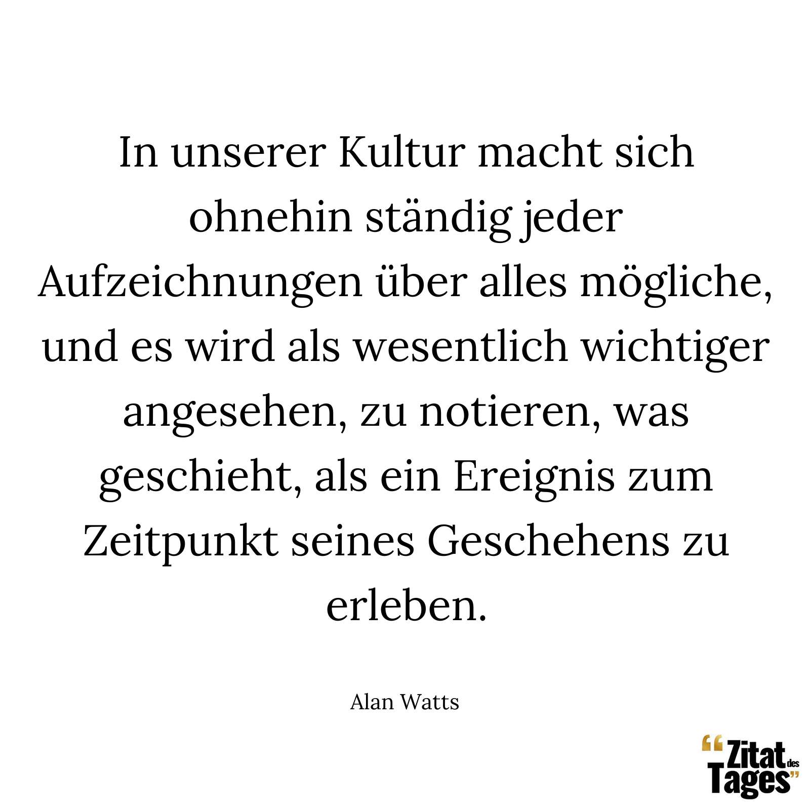 In unserer Kultur macht sich ohnehin ständig jeder Aufzeichnungen über alles mögliche, und es wird als wesentlich wichtiger angesehen, zu notieren, was geschieht, als ein Ereignis zum Zeitpunkt seines Geschehens zu erleben. - Alan Watts