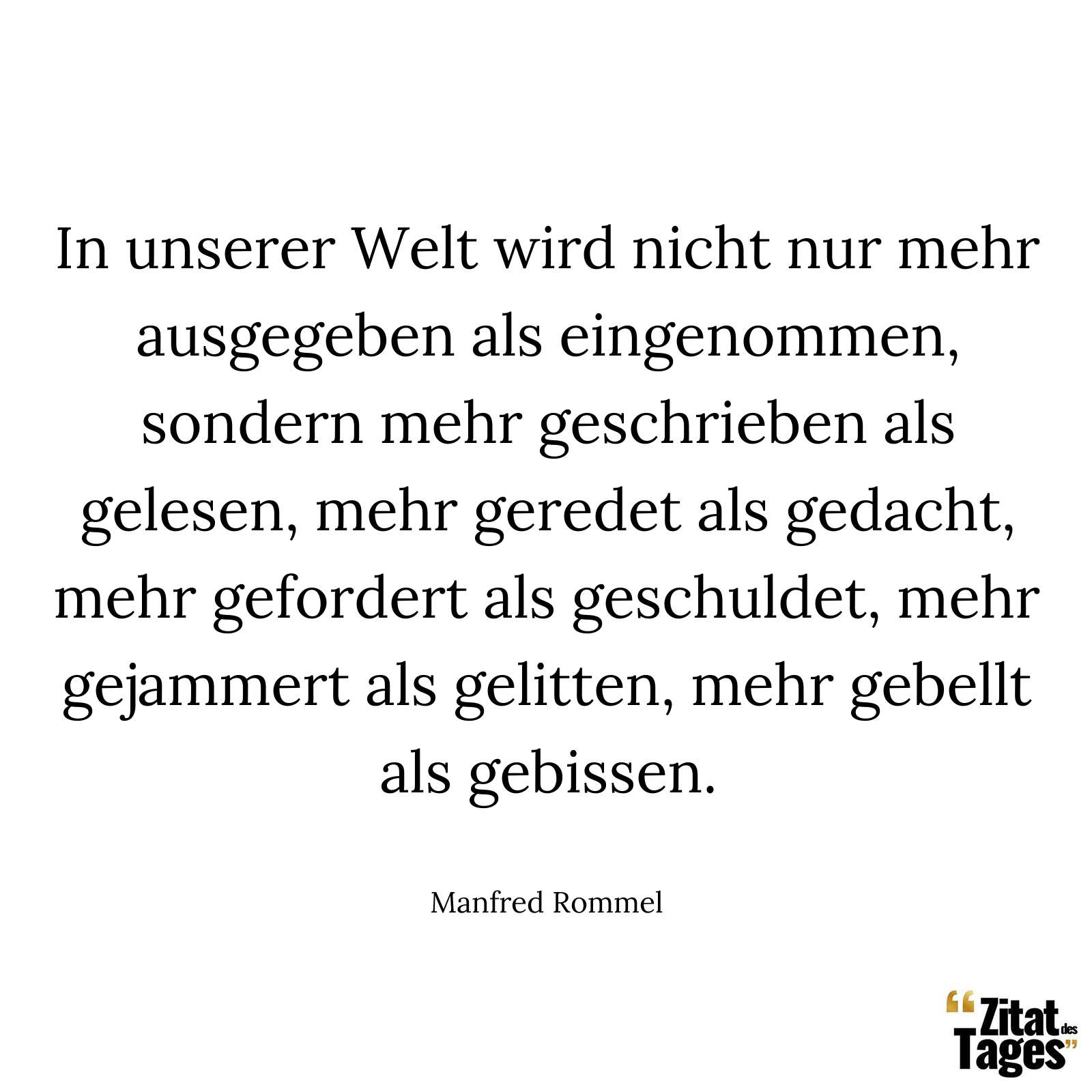 In unserer Welt wird nicht nur mehr ausgegeben als eingenommen, sondern mehr geschrieben als gelesen, mehr geredet als gedacht, mehr gefordert als geschuldet, mehr gejammert als gelitten, mehr gebellt als gebissen. - Manfred Rommel