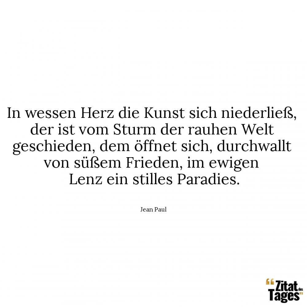 In wessen Herz die Kunst sich niederließ, der ist vom Sturm der rauhen Welt geschieden, dem öffnet sich, durchwallt von süßem Frieden, im ewigen Lenz ein stilles Paradies. - Jean Paul