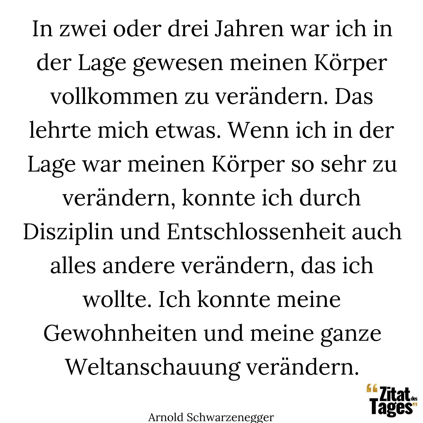 In zwei oder drei Jahren war ich in der Lage gewesen meinen Körper vollkommen zu verändern. Das lehrte mich etwas. Wenn ich in der Lage war meinen Körper so sehr zu verändern, konnte ich durch Disziplin und Entschlossenheit auch alles andere verändern, das ich wollte. Ich konnte meine Gewohnheiten und meine ganze Weltanschauung verändern. - Arnold Schwarzenegger