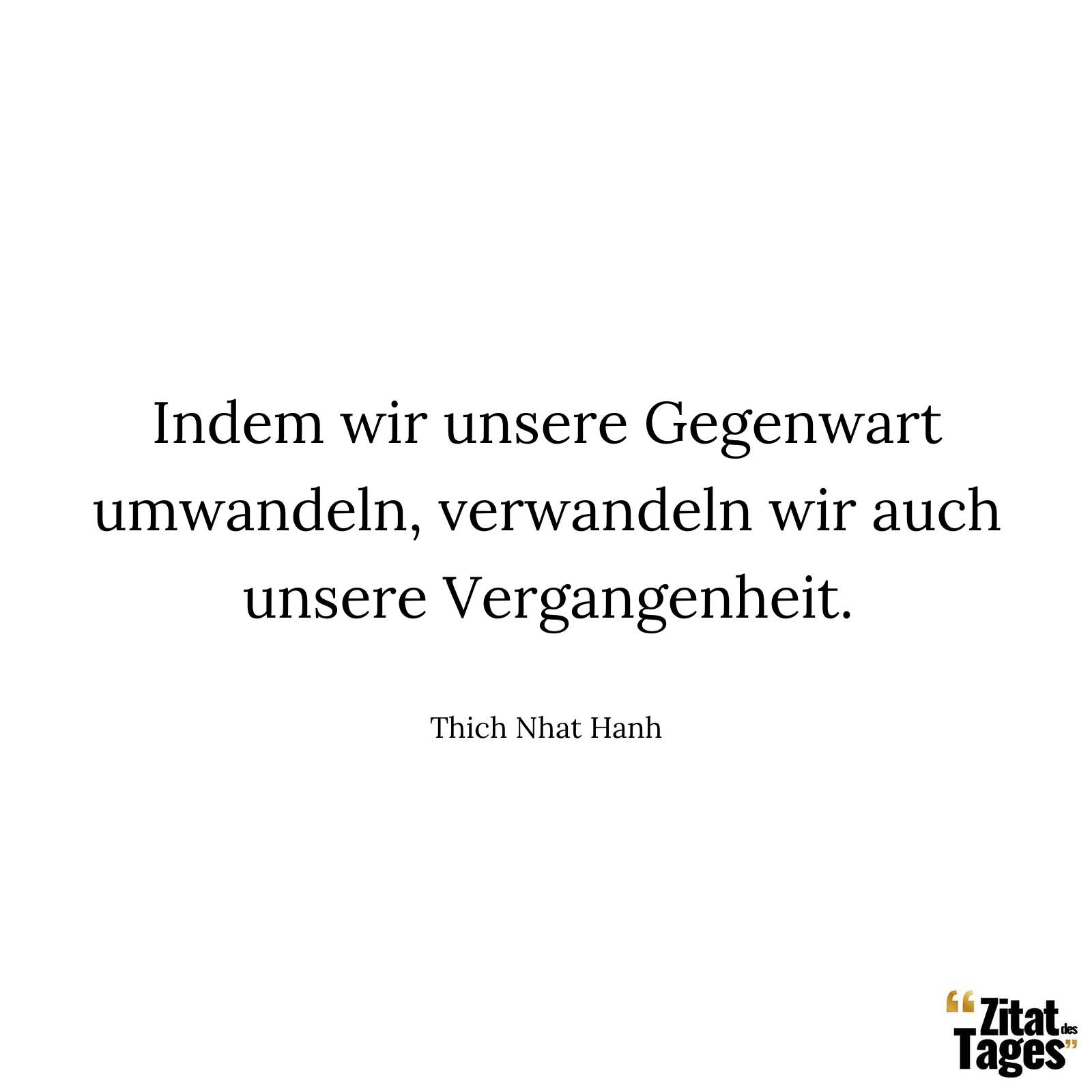 Indem wir unsere Gegenwart umwandeln, verwandeln wir auch unsere Vergangenheit. - Thich Nhat Hanh