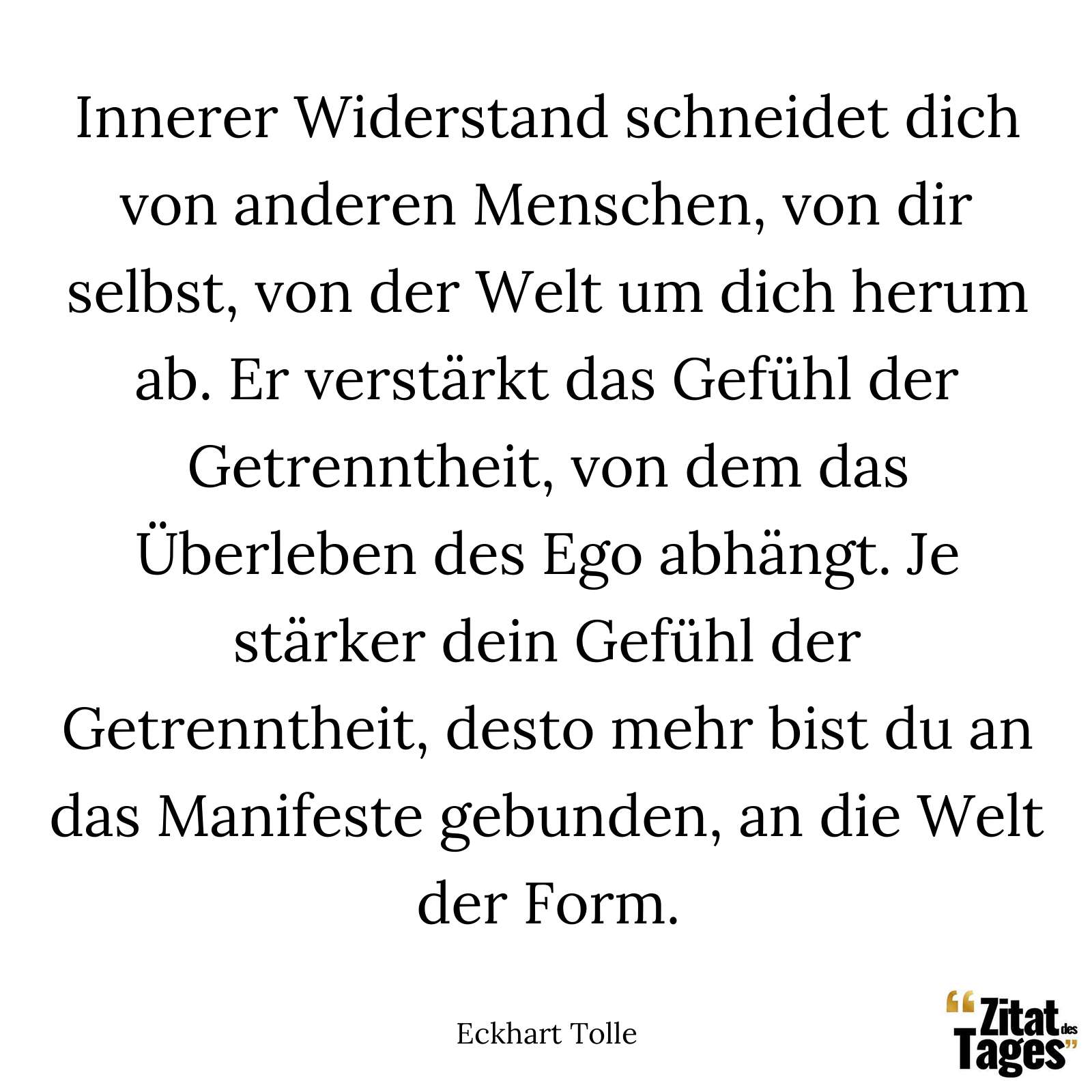 Innerer Widerstand schneidet dich von anderen Menschen, von dir selbst, von der Welt um dich herum ab. Er verstärkt das Gefühl der Getrenntheit, von dem das Überleben des Ego abhängt. Je stärker dein Gefühl der Getrenntheit, desto mehr bist du an das Manifeste gebunden, an die Welt der Form. - Eckhart Tolle