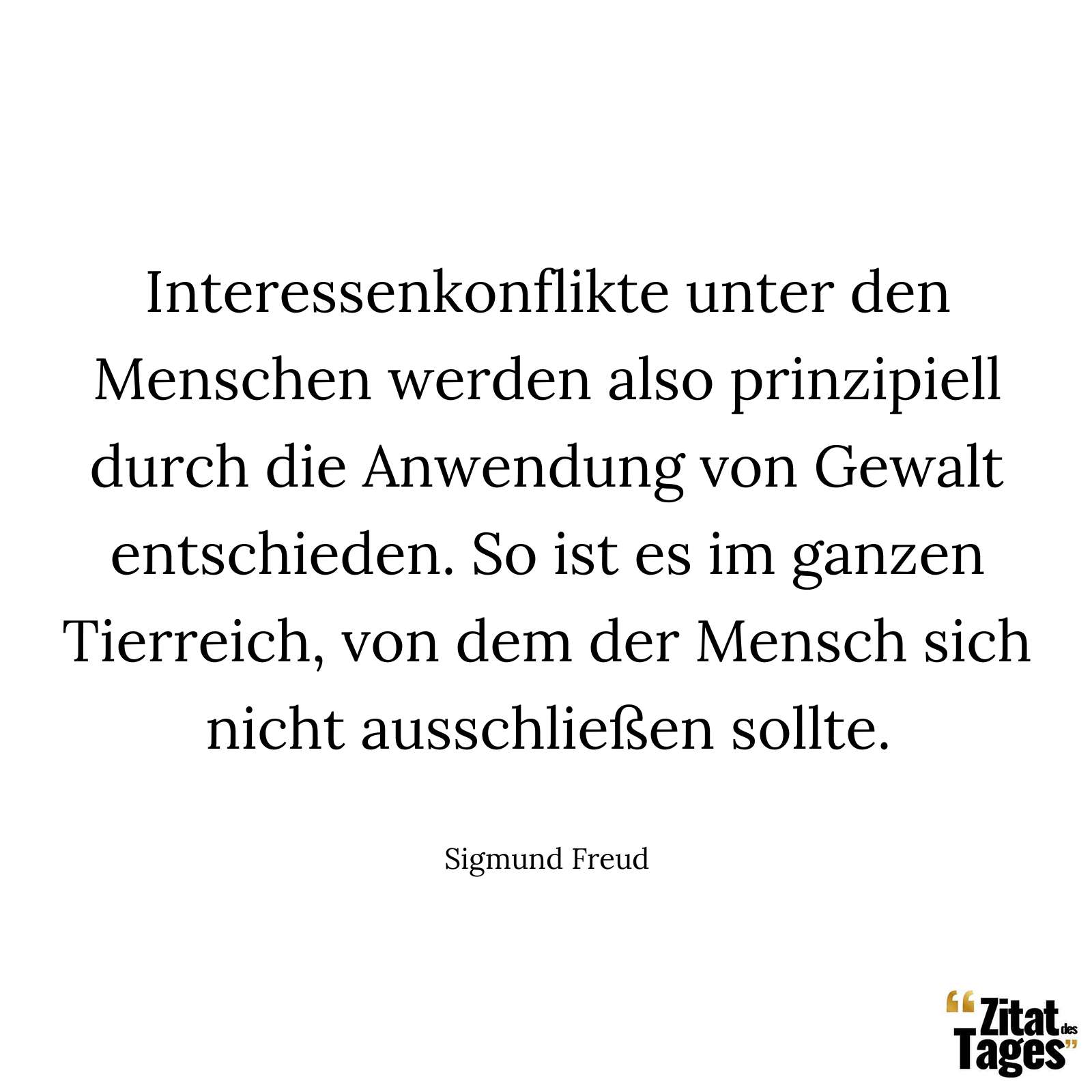 Interessenkonflikte unter den Menschen werden also prinzipiell durch die Anwendung von Gewalt entschieden. So ist es im ganzen Tierreich, von dem der Mensch sich nicht ausschließen sollte. - Sigmund Freud