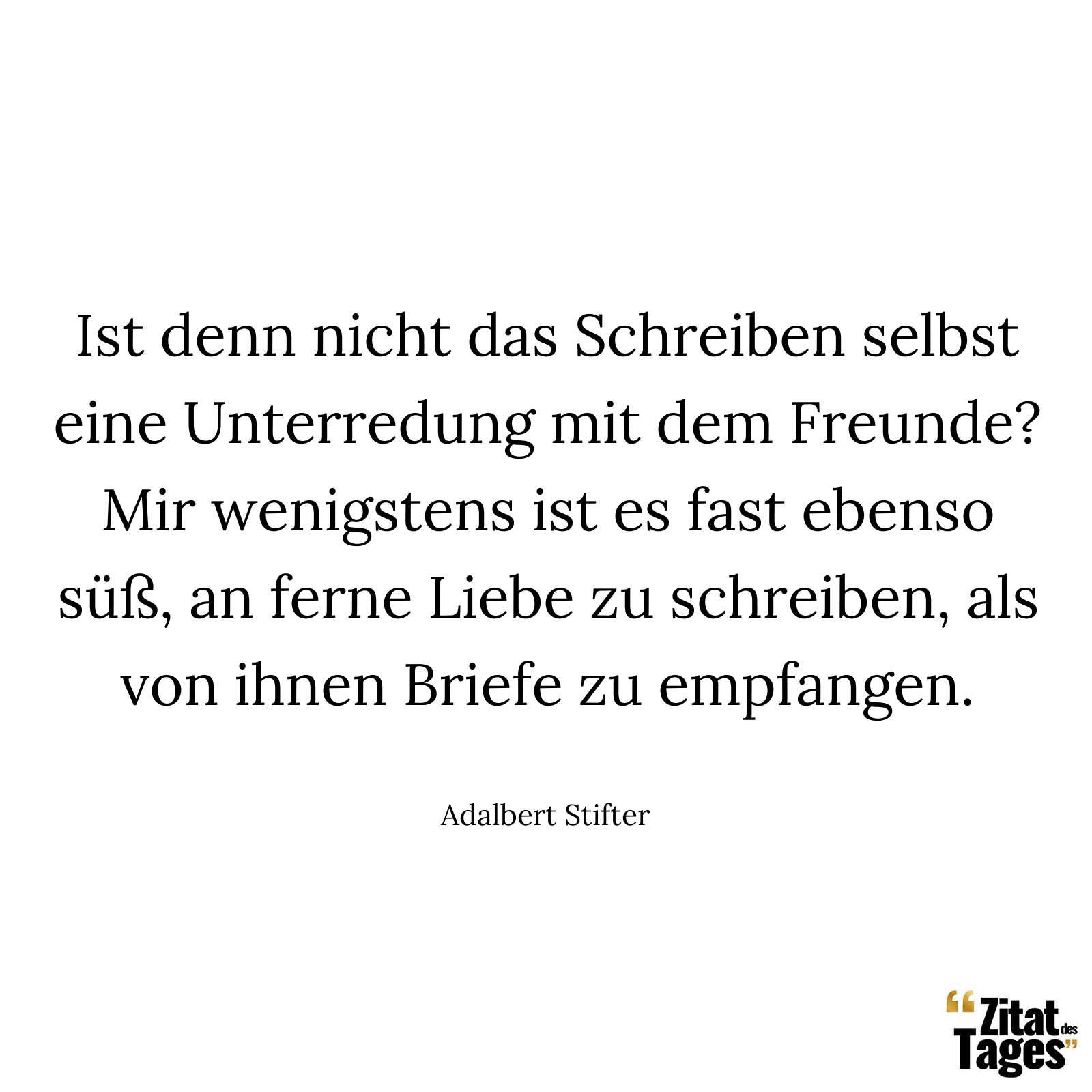 Ist denn nicht das Schreiben selbst eine Unterredung mit dem Freunde? Mir wenigstens ist es fast ebenso süß, an ferne Liebe zu schreiben, als von ihnen Briefe zu empfangen. - Adalbert Stifter