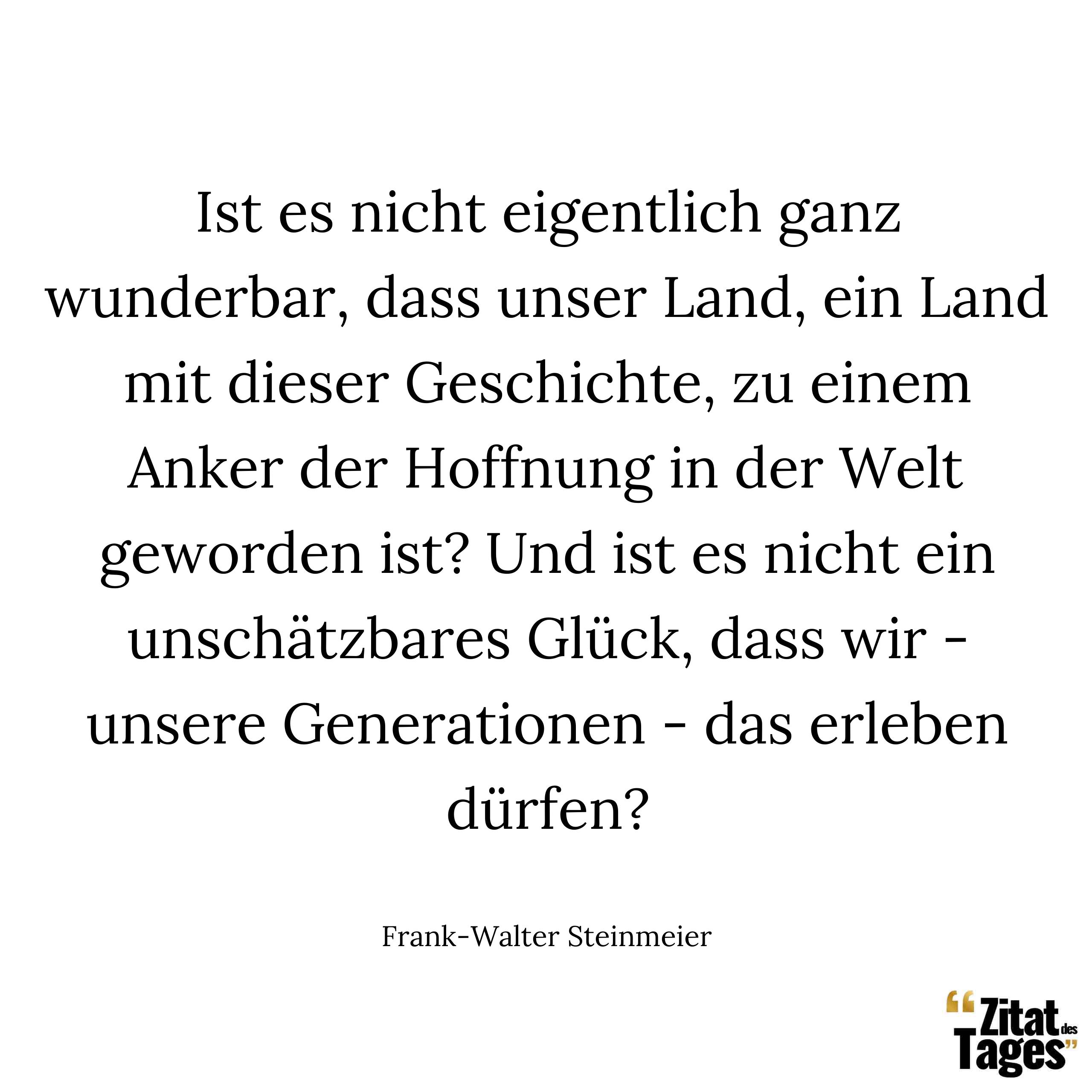 Ist es nicht eigentlich ganz wunderbar, dass unser Land, ein Land mit dieser Geschichte, zu einem Anker der Hoffnung in der Welt geworden ist? Und ist es nicht ein unschätzbares Glück, dass wir - unsere Generationen - das erleben dürfen? - Frank-Walter Steinmeier