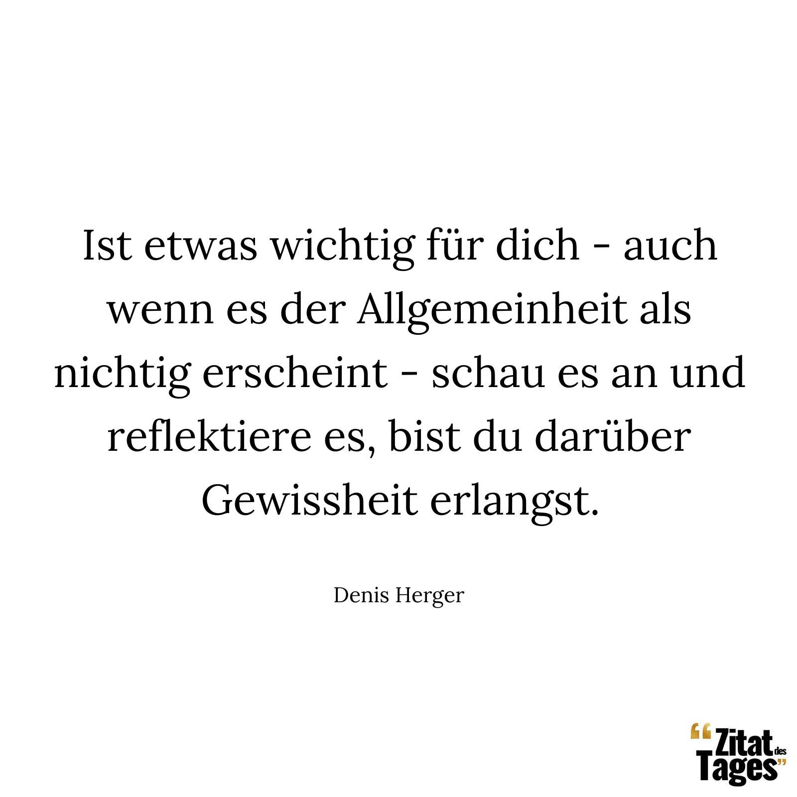 Ist etwas wichtig für dich - auch wenn es der Allgemeinheit als nichtig erscheint - schau es an und reflektiere es, bist du darüber Gewissheit erlangst. - Denis Herger